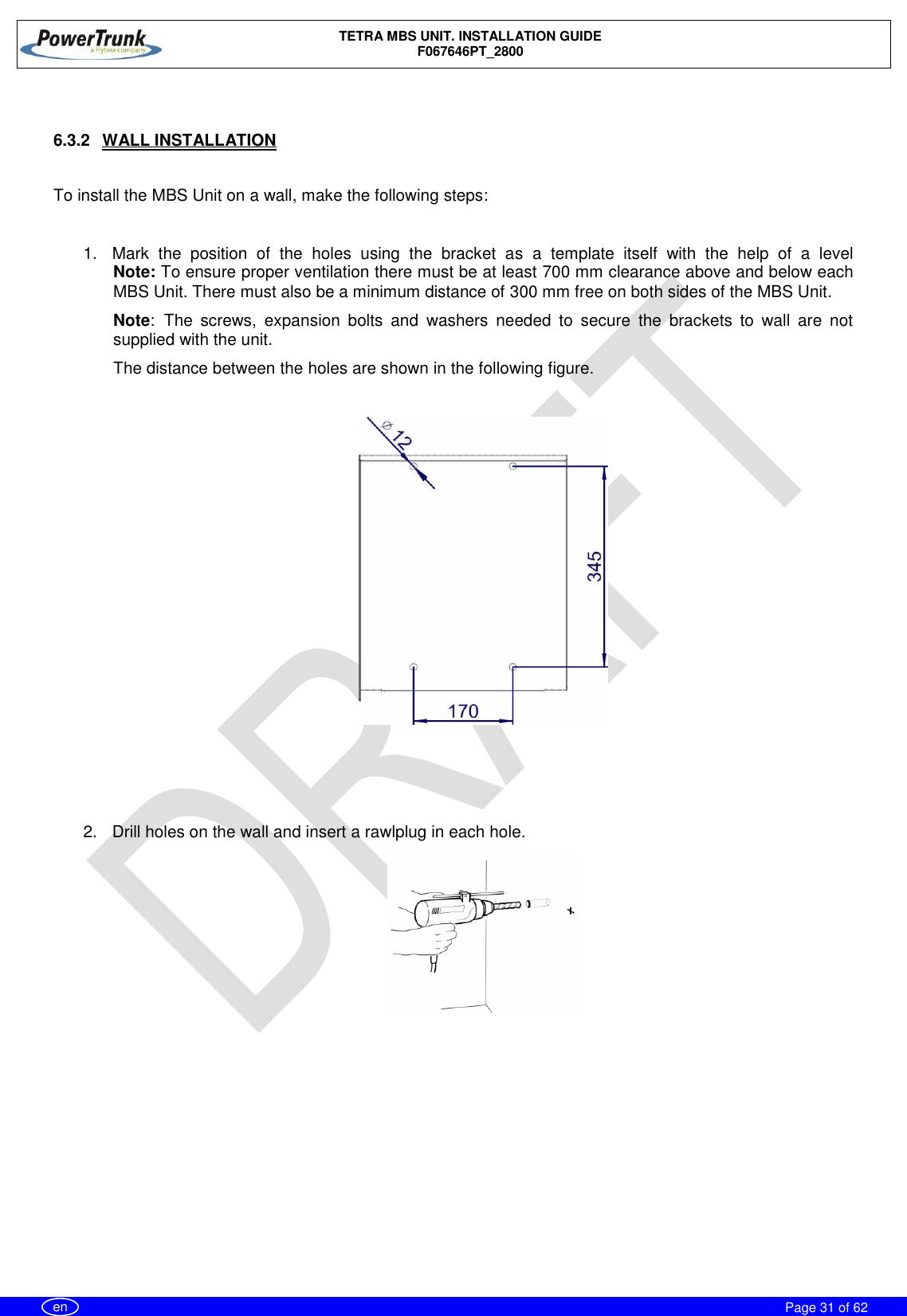    TETRA MBS UNIT. INSTALLATION GUIDE F067646PT_2800     Page 31 of 62   en  6.3.2  WALL INSTALLATION  To install the MBS Unit on a wall, make the following steps:  1.  Mark  the  position  of  the  holes  using  the  bracket  as  a  template  itself  with  the  help  of  a  level Note: To ensure proper ventilation there must be at least 700 mm clearance above and below each MBS Unit. There must also be a minimum distance of 300 mm free on both sides of the MBS Unit. Note: The  screws,  expansion  bolts  and  washers  needed  to  secure  the  brackets  to  wall  are  not supplied with the unit. The distance between the holes are shown in the following figure.      2.  Drill holes on the wall and insert a rawlplug in each hole.    