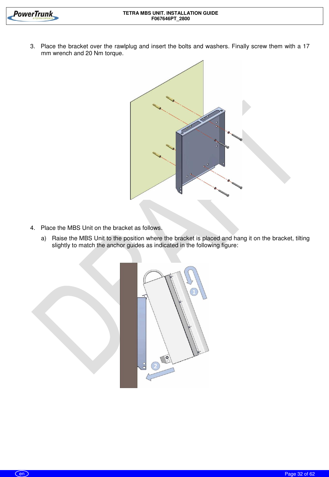    TETRA MBS UNIT. INSTALLATION GUIDE F067646PT_2800     Page 32 of 62   en  3.  Place the bracket over the rawlplug and insert the bolts and washers. Finally screw them with a 17 mm wrench and 20 Nm torque.                         4.  Place the MBS Unit on the bracket as follows. a)  Raise the MBS Unit to the position where the bracket is placed and hang it on the bracket, tilting slightly to match the anchor guides as indicated in the following figure:    