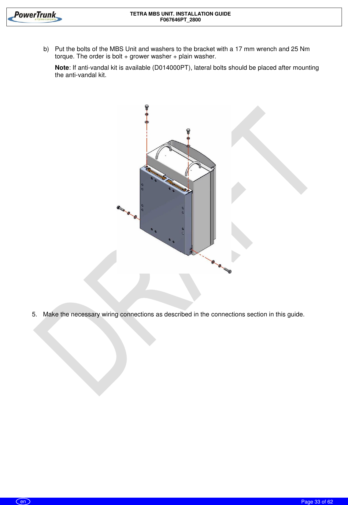    TETRA MBS UNIT. INSTALLATION GUIDE F067646PT_2800     Page 33 of 62   en  b)  Put the bolts of the MBS Unit and washers to the bracket with a 17 mm wrench and 25 Nm torque. The order is bolt + grower washer + plain washer. Note: If anti-vandal kit is available (D014000PT), lateral bolts should be placed after mounting the anti-vandal kit.       5.  Make the necessary wiring connections as described in the connections section in this guide.  