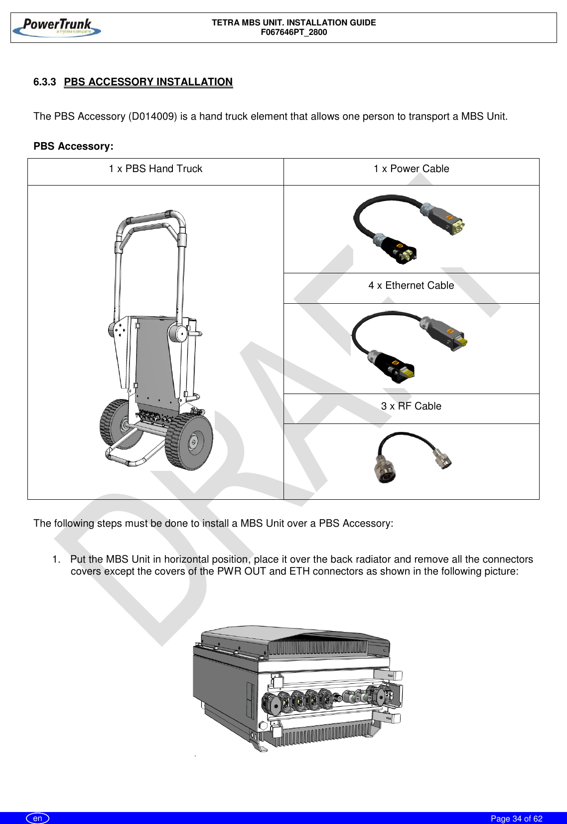    TETRA MBS UNIT. INSTALLATION GUIDE F067646PT_2800     Page 34 of 62   en  6.3.3  PBS ACCESSORY INSTALLATION  The PBS Accessory (D014009) is a hand truck element that allows one person to transport a MBS Unit.  PBS Accessory: 1 x PBS Hand Truck 1 x Power Cable   4 x Ethernet Cable  3 x RF Cable   The following steps must be done to install a MBS Unit over a PBS Accessory:  1.  Put the MBS Unit in horizontal position, place it over the back radiator and remove all the connectors covers except the covers of the PWR OUT and ETH connectors as shown in the following picture:     