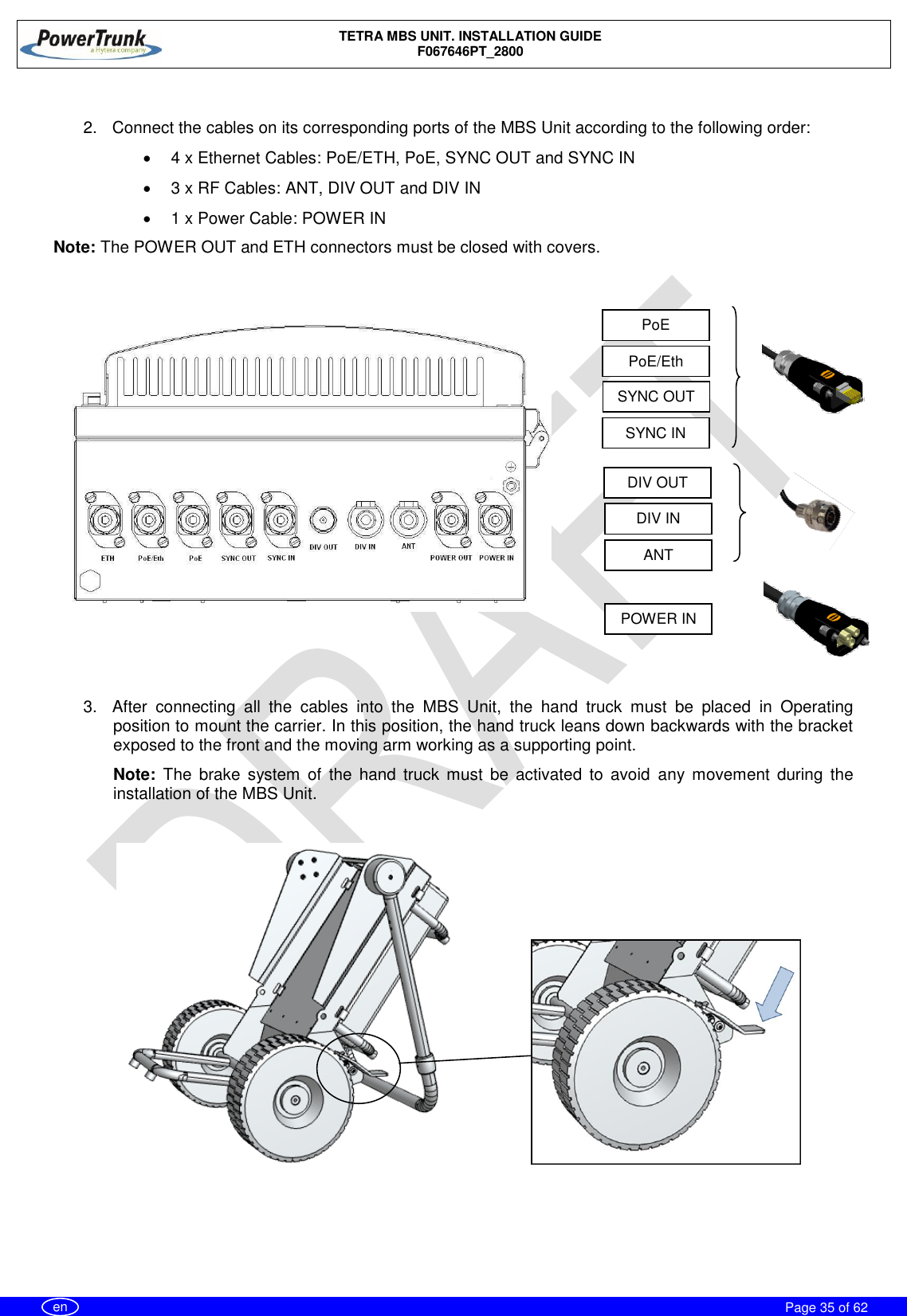    TETRA MBS UNIT. INSTALLATION GUIDE F067646PT_2800     Page 35 of 62   en  2.  Connect the cables on its corresponding ports of the MBS Unit according to the following order:   4 x Ethernet Cables: PoE/ETH, PoE, SYNC OUT and SYNC IN   3 x RF Cables: ANT, DIV OUT and DIV IN    1 x Power Cable: POWER IN Note: The POWER OUT and ETH connectors must be closed with covers.   3.  After  connecting  all  the  cables  into  the  MBS  Unit,  the  hand  truck  must  be  placed  in  Operating position to mount the carrier. In this position, the hand truck leans down backwards with the bracket exposed to the front and the moving arm working as a supporting point. Note:  The  brake  system  of  the  hand  truck  must  be  activated  to  avoid  any  movement  during  the installation of the MBS Unit.                PoE/Eth PoE ANT DIV OUT DIV IN SYNC IN SYNC OUT POWER IN 