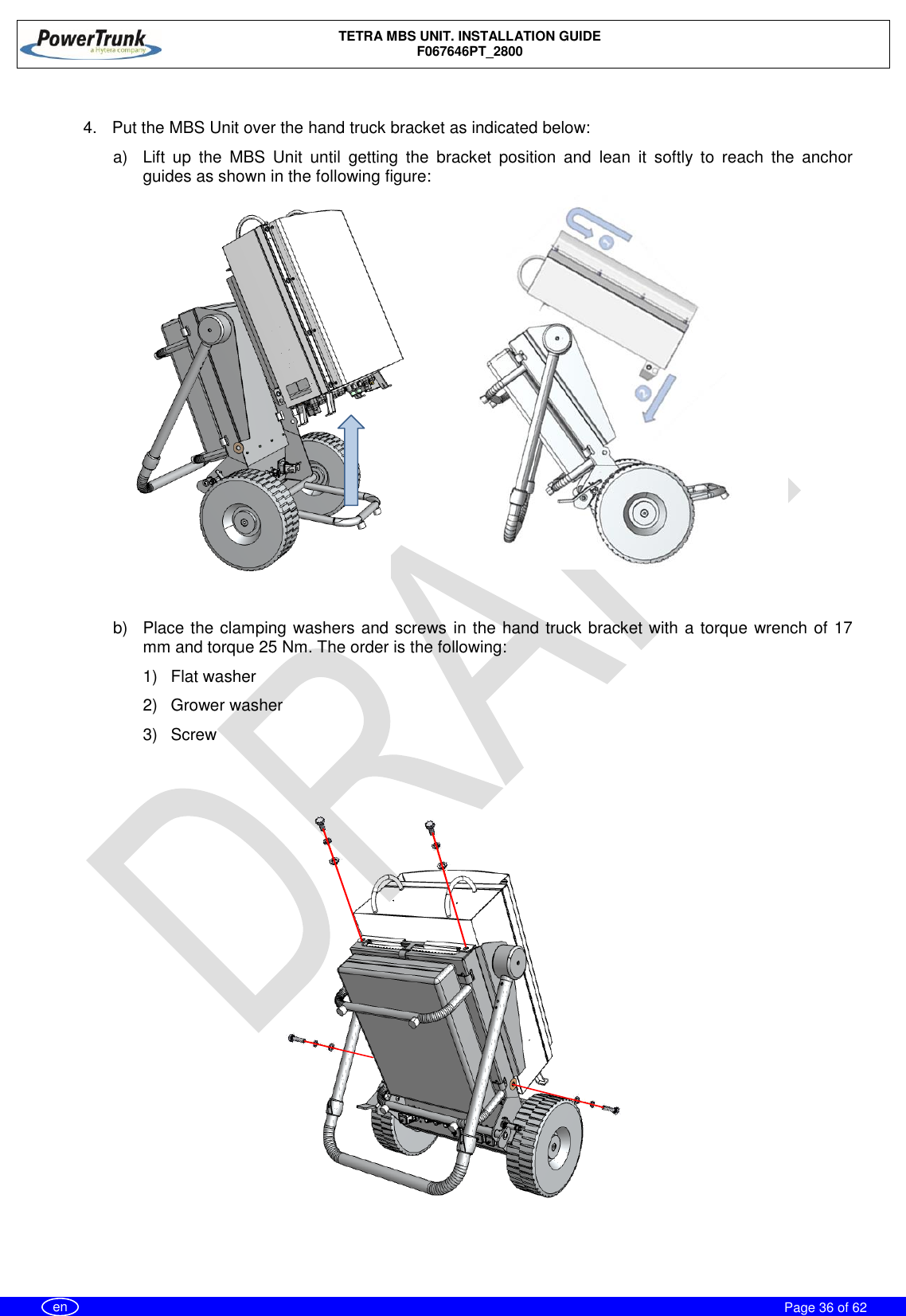    TETRA MBS UNIT. INSTALLATION GUIDE F067646PT_2800     Page 36 of 62   en  4. Put the MBS Unit over the hand truck bracket as indicated below: a)  Lift  up  the  MBS  Unit  until  getting  the  bracket  position  and  lean  it  softly  to  reach  the  anchor guides as shown in the following figure:              b)  Place the clamping washers and screws in the hand truck bracket with a torque wrench of 17 mm and torque 25 Nm. The order is the following: 1)  Flat washer 2)  Grower washer 3)  Screw       