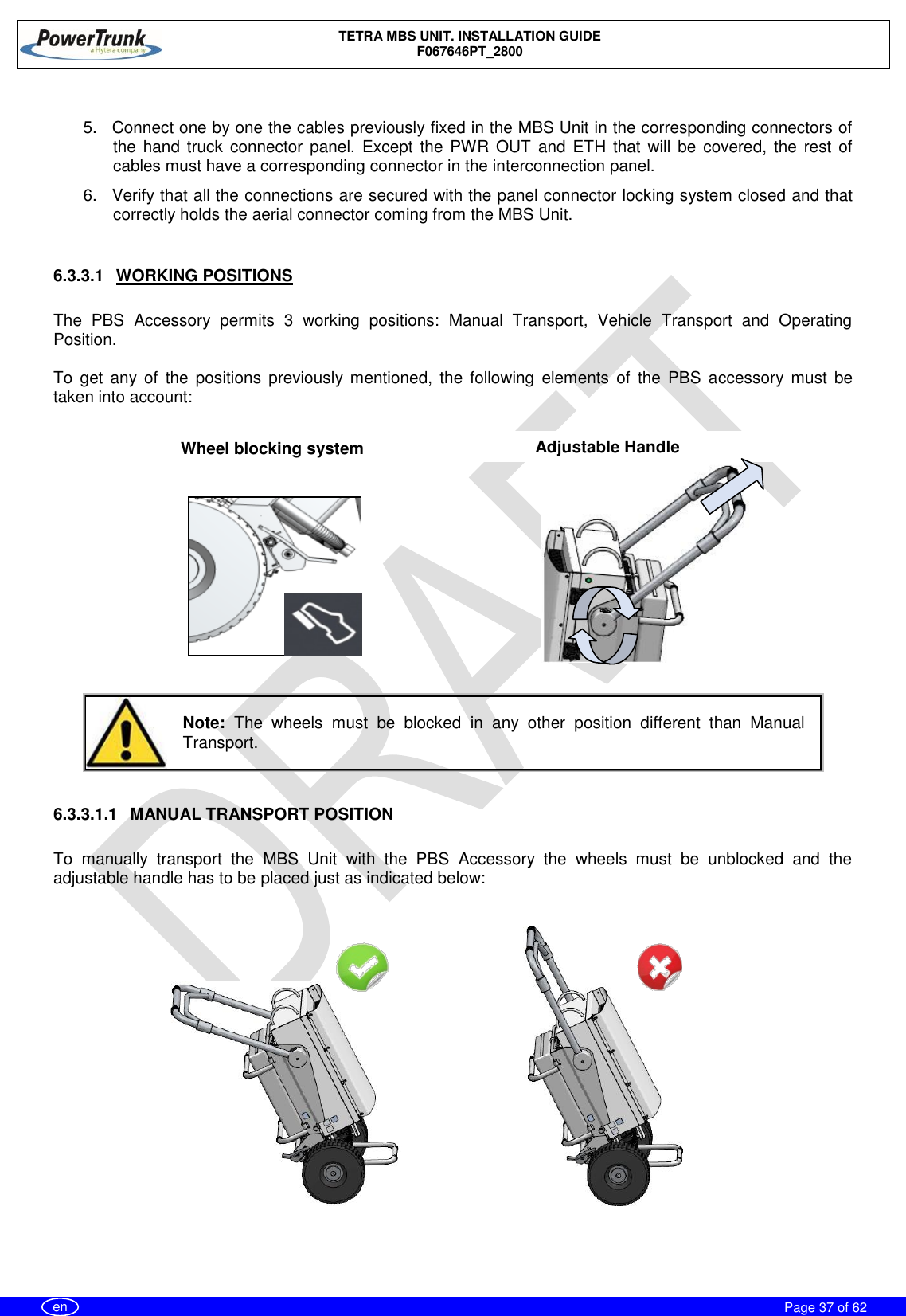    TETRA MBS UNIT. INSTALLATION GUIDE F067646PT_2800     Page 37 of 62   en  5.  Connect one by one the cables previously fixed in the MBS Unit in the corresponding connectors of the hand truck  connector  panel.  Except the PWR  OUT  and  ETH  that  will  be covered,  the rest of cables must have a corresponding connector in the interconnection panel. 6.  Verify that all the connections are secured with the panel connector locking system closed and that correctly holds the aerial connector coming from the MBS Unit.   6.3.3.1  WORKING POSITIONS  The  PBS  Accessory  permits  3  working  positions:  Manual  Transport,  Vehicle  Transport  and  Operating Position.  To  get  any of  the  positions  previously  mentioned,  the  following  elements  of  the  PBS  accessory  must  be taken into account:               Note:  The  wheels  must  be  blocked  in  any  other  position  different  than  Manual Transport.  6.3.3.1.1  MANUAL TRANSPORT POSITION  To  manually  transport  the  MBS  Unit  with  the  PBS  Accessory  the  wheels  must  be  unblocked  and  the adjustable handle has to be placed just as indicated below:         Wheel blocking system Adjustable Handle 