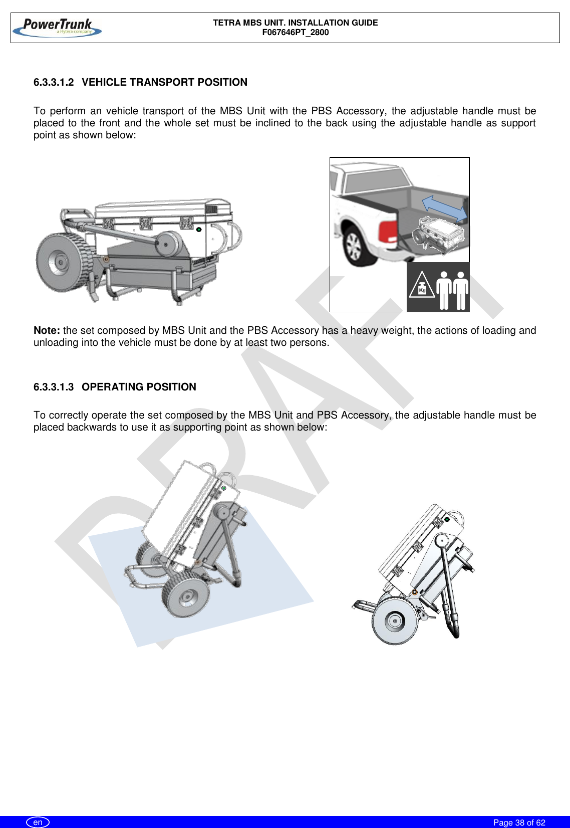    TETRA MBS UNIT. INSTALLATION GUIDE F067646PT_2800     Page 38 of 62   en  6.3.3.1.2  VEHICLE TRANSPORT POSITION  To perform an  vehicle transport of the MBS Unit with  the PBS Accessory,  the adjustable handle must be placed to the front and the whole set must be inclined to the back using the adjustable handle as support point as shown below:          Note: the set composed by MBS Unit and the PBS Accessory has a heavy weight, the actions of loading and unloading into the vehicle must be done by at least two persons.   6.3.3.1.3  OPERATING POSITION  To correctly operate the set composed by the MBS Unit and PBS Accessory, the adjustable handle must be placed backwards to use it as supporting point as shown below:           