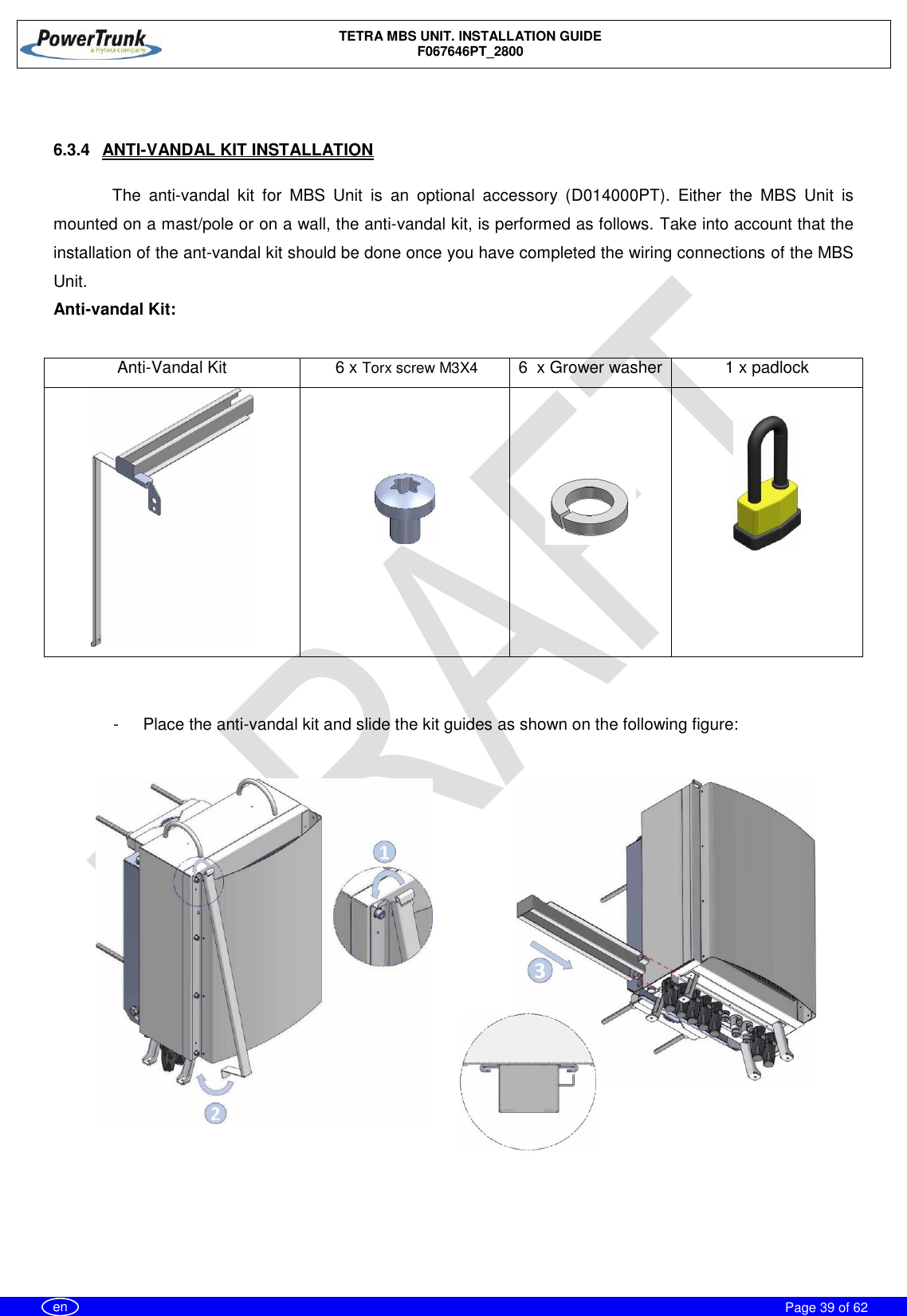    TETRA MBS UNIT. INSTALLATION GUIDE F067646PT_2800     Page 39 of 62   en   6.3.4  ANTI-VANDAL KIT INSTALLATION  The  anti-vandal  kit  for  MBS  Unit  is  an  optional  accessory  (D014000PT).  Either  the  MBS  Unit  is mounted on a mast/pole or on a wall, the anti-vandal kit, is performed as follows. Take into account that the installation of the ant-vandal kit should be done once you have completed the wiring connections of the MBS Unit. Anti-vandal Kit:  Anti-Vandal Kit  6 x Torx screw M3X4 6  x Grower washer 1 x padlock              -  Place the anti-vandal kit and slide the kit guides as shown on the following figure:      