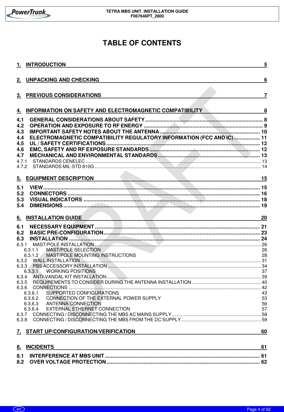    TETRA MBS UNIT. INSTALLATION GUIDE F067646PT_2800     Page 4 of 62   en   TABLE OF CONTENTS  1. INTRODUCTION  5 2. UNPACKING AND CHECKING  6 3. PREVIOUS CONSIDERATIONS  7 4. INFORMATION ON SAFETY AND ELECTROMAGNETIC COMPATIBILITY  8 4.1 GENERAL CONSIDERATIONS ABOUT SAFETY .................................................................................. 8 4.2 OPERATION AND EXPOSURE TO RF ENERGY ................................................................................... 9 4.3 IMPORTANT SAFETY NOTES ABOUT THE ANTENNA ...................................................................... 10 4.4 ELECTROMAGNETIC COMPATIBILITY REGULATORY INFORMATION (FCC AND IC) .................. 11 4.5 UL / SAFETY CERTIFICATIONS ........................................................................................................... 12 4.6 EMC, SAFETY AND RF EXPOSURE STANDARDS ............................................................................. 12 4.7 MECHANICAL AND ENVIRONMENTAL STANDARDS ....................................................................... 13 4.7.1 STANDARDS CENELEC ...................................................................................................................................... 13 4.7.2 STANDARDS MIL-STD 810G ............................................................................................................................... 14 5. EQUIPMENT DESCRIPTION  15 5.1 VIEW ....................................................................................................................................................... 15 5.2 CONNECTORS ...................................................................................................................................... 16 5.3 VISUAL INDICATORS ........................................................................................................................... 18 5.4 DIMENSIONS ......................................................................................................................................... 19 6. INSTALLATION GUIDE  20 6.1 NECESSARY EQUIPMENT ................................................................................................................... 21 6.2 BASIC PRE-CONFIGURATION ............................................................................................................. 23 6.3 INSTALLATION ..................................................................................................................................... 24 6.3.1 MAST/POLE INSTALLATION ............................................................................................................................... 26 6.3.1.1 MAST/POLE SELECTION  26 6.3.1.2 MAST/POLE MOUNTING INSTRUCTIONS  28 6.3.2 WALL INSTALLATION .......................................................................................................................................... 31 6.3.3 PBS ACCESSORY INSTALLATION ..................................................................................................................... 34 6.3.3.1 WORKING POSITIONS  37 6.3.4 ANTI-VANDAL KIT INSTALLATION ...................................................................................................................... 39 6.3.5 REQUIREMENTS TO CONSIDER DURING THE ANTENNA INSTALLATION ..................................................... 40 6.3.6 CONNECTIONS ................................................................................................................................................... 42 6.3.6.1 SUPPORTED CONFIGURATIONS  43 6.3.6.2 CONNECTION OF THE EXTERNAL POWER SUPPLY  53 6.3.6.3 ANTENNA CONNECTION  56 6.3.6.4 EXTERNAL ETHERNET CONNECTION  57 6.3.7 CONNECTING / DISCONNECTING THE MBS AC MAINS SUPPLY .................................................................... 58 6.3.8 CONNECTING / DISCONNECTING THE MBS FROM THE DC SUPPLY ............................................................. 59 7. START UP/CONFIGURATION/VERIFICATION  60 8. INCIDENTS  61 8.1 INTERFERENCE AT MBS UNIT ............................................................................................................ 61 8.2 OVER VOLTAGE PROTECTION ........................................................................................................... 62    