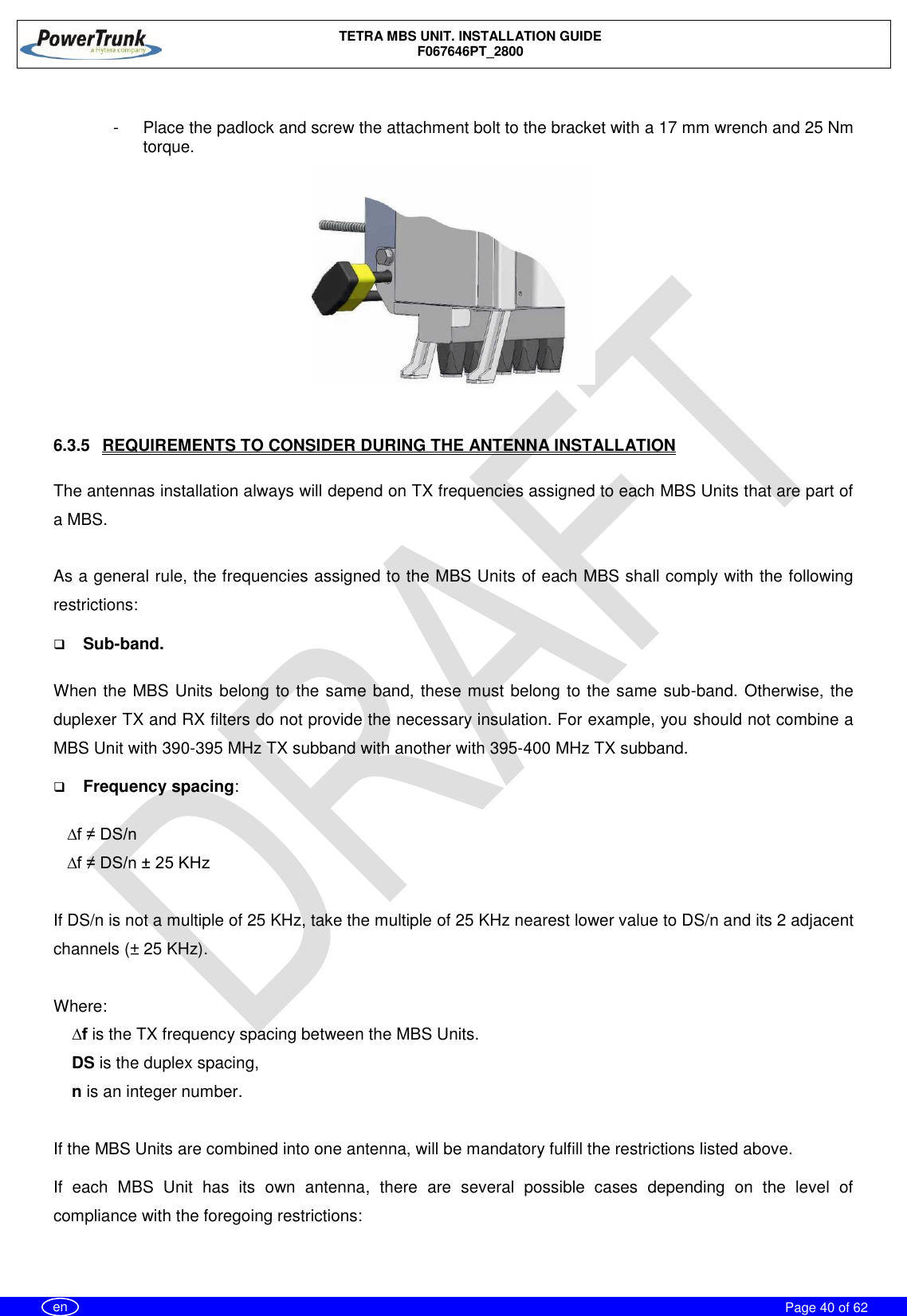    TETRA MBS UNIT. INSTALLATION GUIDE F067646PT_2800     Page 40 of 62   en  -  Place the padlock and screw the attachment bolt to the bracket with a 17 mm wrench and 25 Nm torque.   6.3.5  REQUIREMENTS TO CONSIDER DURING THE ANTENNA INSTALLATION   The antennas installation always will depend on TX frequencies assigned to each MBS Units that are part of a MBS.  As a general rule, the frequencies assigned to the MBS Units of each MBS shall comply with the following restrictions:  Sub-band.  When the MBS Units belong to the same band, these must belong to the same sub-band. Otherwise, the duplexer TX and RX filters do not provide the necessary insulation. For example, you should not combine a MBS Unit with 390-395 MHz TX subband with another with 395-400 MHz TX subband.  Frequency spacing:      ∆f ≠ DS/n    ∆f ≠ DS/n ± 25 KHz  If DS/n is not a multiple of 25 KHz, take the multiple of 25 KHz nearest lower value to DS/n and its 2 adjacent channels (± 25 KHz).  Where:     ∆f is the TX frequency spacing between the MBS Units.     DS is the duplex spacing,     n is an integer number.  If the MBS Units are combined into one antenna, will be mandatory fulfill the restrictions listed above.    If  each  MBS  Unit  has  its  own  antenna,  there  are  several  possible  cases  depending  on  the  level  of compliance with the foregoing restrictions:  