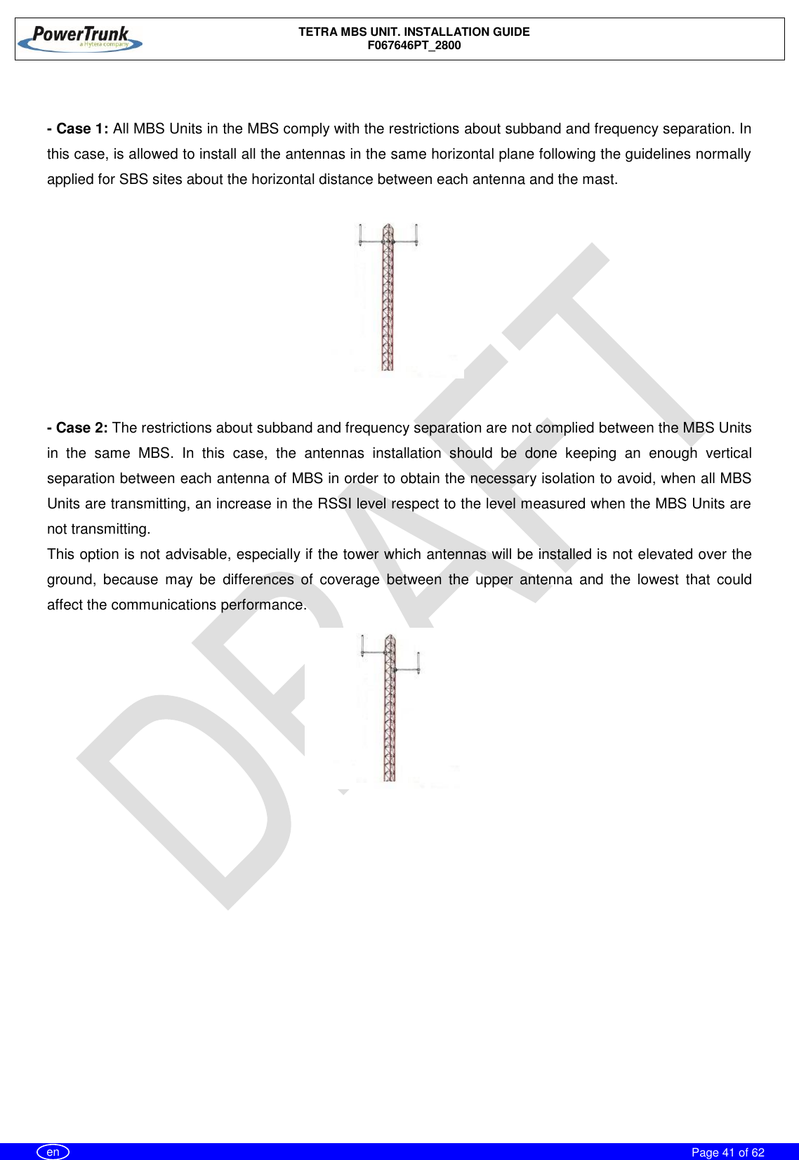    TETRA MBS UNIT. INSTALLATION GUIDE F067646PT_2800     Page 41 of 62   en      - Case 1: All MBS Units in the MBS comply with the restrictions about subband and frequency separation. In this case, is allowed to install all the antennas in the same horizontal plane following the guidelines normally applied for SBS sites about the horizontal distance between each antenna and the mast.      - Case 2: The restrictions about subband and frequency separation are not complied between the MBS Units in  the  same  MBS.  In  this  case,  the  antennas  installation  should  be  done  keeping  an  enough  vertical separation between each antenna of MBS in order to obtain the necessary isolation to avoid, when all MBS Units are transmitting, an increase in the RSSI level respect to the level measured when the MBS Units are not transmitting. This option is not advisable, especially if the tower which antennas will be installed is not elevated over the ground,  because  may  be  differences  of  coverage  between  the  upper  antenna  and  the  lowest  that  could affect the communications performance. 