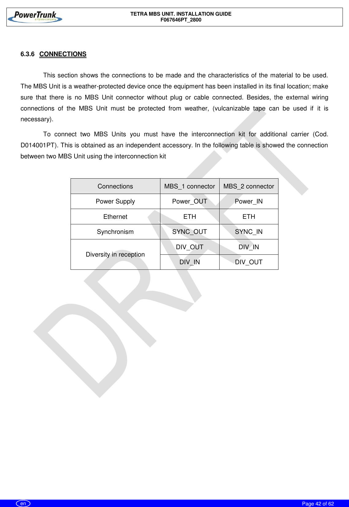    TETRA MBS UNIT. INSTALLATION GUIDE F067646PT_2800     Page 42 of 62   en  6.3.6  CONNECTIONS  This section shows the connections to be made and the characteristics of the material to be used. The MBS Unit is a weather-protected device once the equipment has been installed in its final location; make sure  that  there  is  no  MBS  Unit  connector  without  plug  or  cable  connected.  Besides,  the  external  wiring connections  of  the  MBS  Unit  must  be  protected  from  weather,  (vulcanizable  tape  can  be  used  if  it  is necessary). To  connect  two  MBS  Units  you  must  have  the  interconnection  kit  for  additional  carrier  (Cod. D014001PT). This is obtained as an independent accessory. In the following table is showed the connection between two MBS Unit using the interconnection kit  Connections MBS_1 connector MBS_2 connector Power Supply Power_OUT Power_IN Ethernet ETH ETH Synchronism SYNC_OUT SYNC_IN Diversity in reception DIV_OUT DIV_IN DIV_IN DIV_OUT   