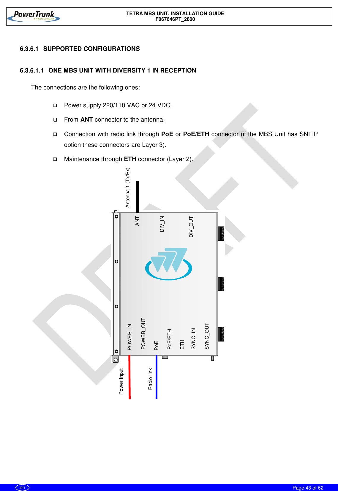    TETRA MBS UNIT. INSTALLATION GUIDE F067646PT_2800     Page 43 of 62   en  6.3.6.1  SUPPORTED CONFIGURATIONS  6.3.6.1.1  ONE MBS UNIT WITH DIVERSITY 1 IN RECEPTION  The connections are the following ones:   Power supply 220/110 VAC or 24 VDC.  From ANT connector to the antenna.  Connection with radio link through PoE or PoE/ETH connector (if the MBS Unit has SNI IP option these connectors are Layer 3).  Maintenance through ETH connector (Layer 2).            Of                   ANT DIV_IN DIV_OUT POWER_IN  PoE/ETH SYNC_OUT POWER_OUT PoE ETH SYNC_IN        Radio link Antenna 1 (Tx/Rx) Power Input 