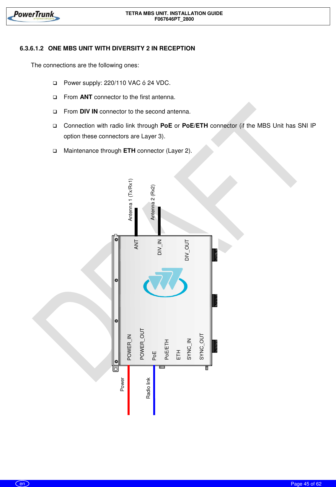    TETRA MBS UNIT. INSTALLATION GUIDE F067646PT_2800     Page 45 of 62   en  6.3.6.1.2  ONE MBS UNIT WITH DIVERSITY 2 IN RECEPTION  The connections are the following ones:   Power supply: 220/110 VAC ó 24 VDC.  From ANT connector to the first antenna.  From DIV IN connector to the second antenna.  Connection with radio link through PoE or PoE/ETH connector (if the MBS Unit has SNI IP option these connectors are Layer 3).  Maintenance through ETH connector (Layer 2).                  ANT DIV_IN DIV_OUT POWER_IN  PoE/ETH SYNC_OUT POWER_OUT PoE ETH SYNC_IN Power  Radio link Antenna 2 (Rx2) Antenna 1 (Tx/Rx1) 