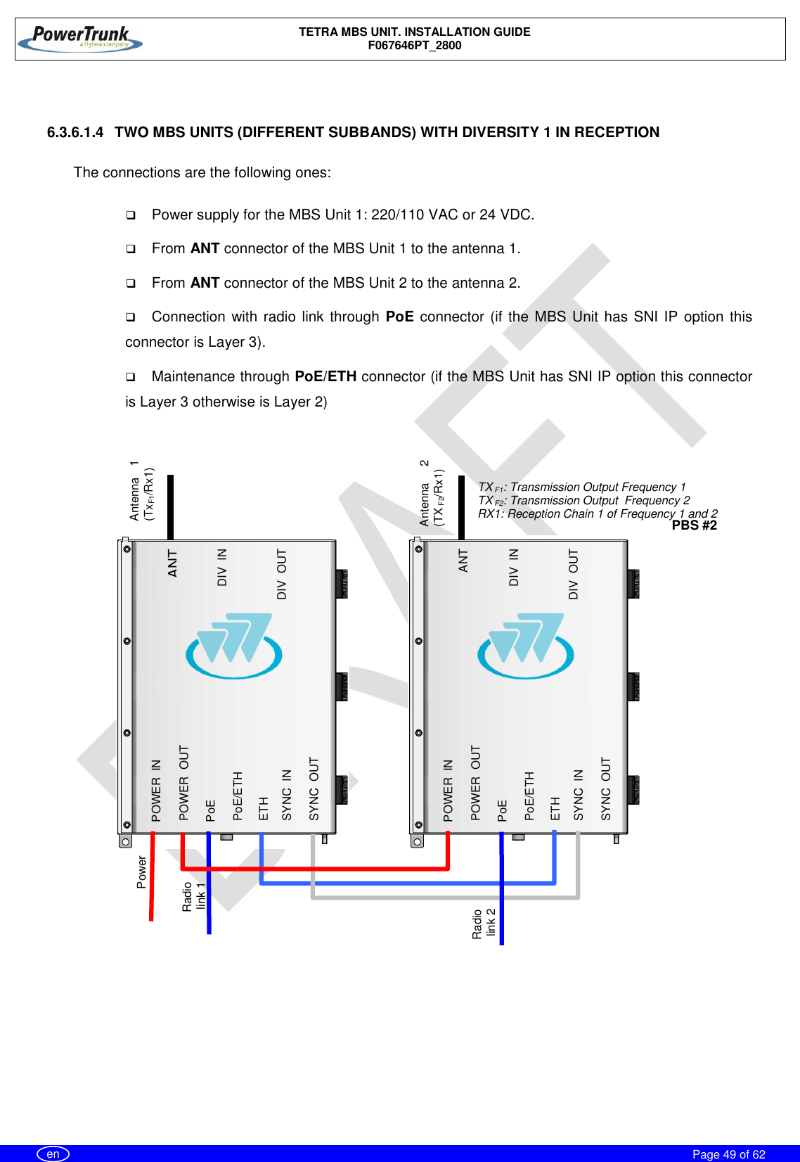    TETRA MBS UNIT. INSTALLATION GUIDE F067646PT_2800     Page 49 of 62   en   6.3.6.1.4  TWO MBS UNITS (DIFFERENT SUBBANDS) WITH DIVERSITY 1 IN RECEPTION  The connections are the following ones:   Power supply for the MBS Unit 1: 220/110 VAC or 24 VDC.  From ANT connector of the MBS Unit 1 to the antenna 1.  From ANT connector of the MBS Unit 2 to the antenna 2.  Connection with radio link through PoE connector (if the MBS Unit has SNI IP option this connector is Layer 3).  Maintenance through PoE/ETH connector (if the MBS Unit has SNI IP option this connector is Layer 3 otherwise is Layer 2) Power Radio link 2 Radio  link 1  ANT DIV_IN DIV_OUT POWER_IN  PoE/ETH SYNC_OUT POWER_OUT PoE ETH SYNC_IN Antenna  2 (TX F2/Rx1) Antenna  1 (TxF1/Rx1) TX F1: Transmission Output Frequency 1 TX F2: Transmission Output  Frequency 2 RX1: Reception Chain 1 of Frequency 1 and 2  ANT DIV_IN DIV_OUT POWER_IN  PoE/ETH SYNC_OUT POWER_OUT PoE ETH SYNC_IN PBS #2 