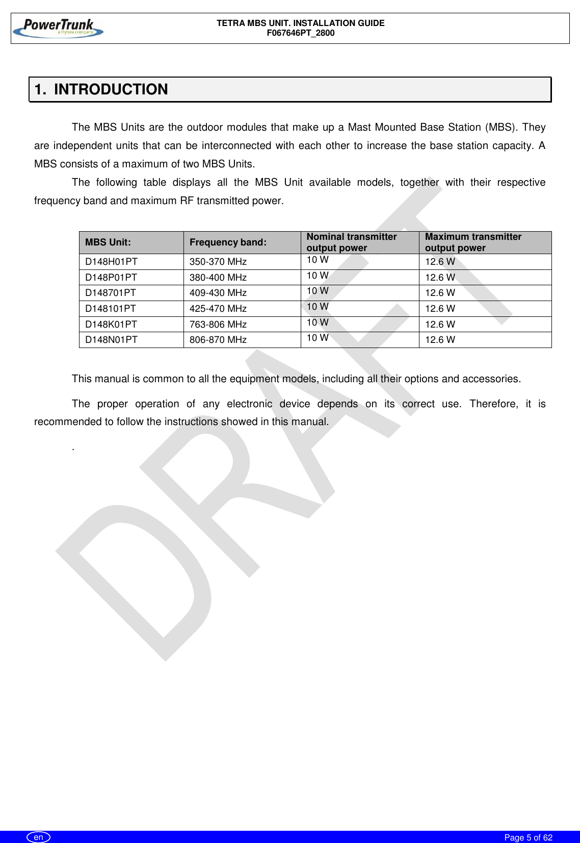    TETRA MBS UNIT. INSTALLATION GUIDE F067646PT_2800     Page 5 of 62   en  1.  INTRODUCTION  The MBS Units are the outdoor modules that make up a Mast Mounted Base Station (MBS). They are independent units that can be interconnected with each other to increase the base station capacity. A MBS consists of a maximum of two MBS Units. The  following  table  displays  all  the  MBS  Unit  available  models,  together  with  their  respective frequency band and maximum RF transmitted power.  MBS Unit: Frequency band: Nominal transmitter output power Maximum transmitter output power D148H01PT 350-370 MHz 10 W 12.6 W D148P01PT 380-400 MHz 10 W 12.6 W D148701PT 409-430 MHz 10 W 12.6 W D148101PT 425-470 MHz 10 W 12.6 W D148K01PT 763-806 MHz 10 W 12.6 W D148N01PT 806-870 MHz 10 W 12.6 W  This manual is common to all the equipment models, including all their options and accessories. The  proper  operation  of  any  electronic  device  depends  on  its  correct  use.  Therefore,  it  is recommended to follow the instructions showed in this manual. .  