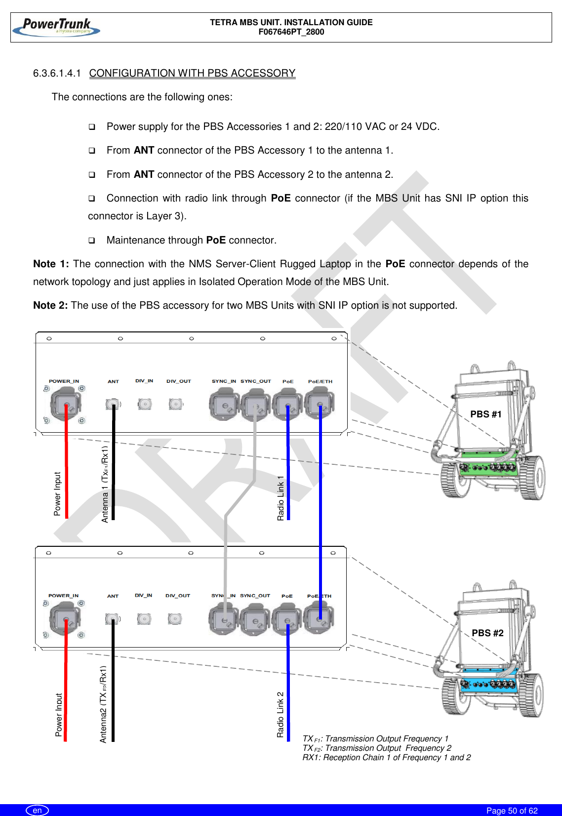    TETRA MBS UNIT. INSTALLATION GUIDE F067646PT_2800     Page 50 of 62   en  6.3.6.1.4.1  CONFIGURATION WITH PBS ACCESSORY  The connections are the following ones:   Power supply for the PBS Accessories 1 and 2: 220/110 VAC or 24 VDC.  From ANT connector of the PBS Accessory 1 to the antenna 1.  From ANT connector of the PBS Accessory 2 to the antenna 2.  Connection with radio link through PoE connector (if the MBS Unit has SNI IP option this connector is Layer 3).  Maintenance through PoE connector. Note 1: The connection with the NMS Server-Client Rugged Laptop in the PoE connector depends of the network topology and just applies in Isolated Operation Mode of the MBS Unit.  Note 2: The use of the PBS accessory for two MBS Units with SNI IP option is not supported.   PBS #1 Power Input Antenna 1 (TxF1/Rx1) Power Input  Radio Link 2 Radio Link 1 Antenna2 (TX F2/Rx1) TX F1: Transmission Output Frequency 1 TX F2: Transmission Output  Frequency 2 RX1: Reception Chain 1 of Frequency 1 and 2  PBS #2 