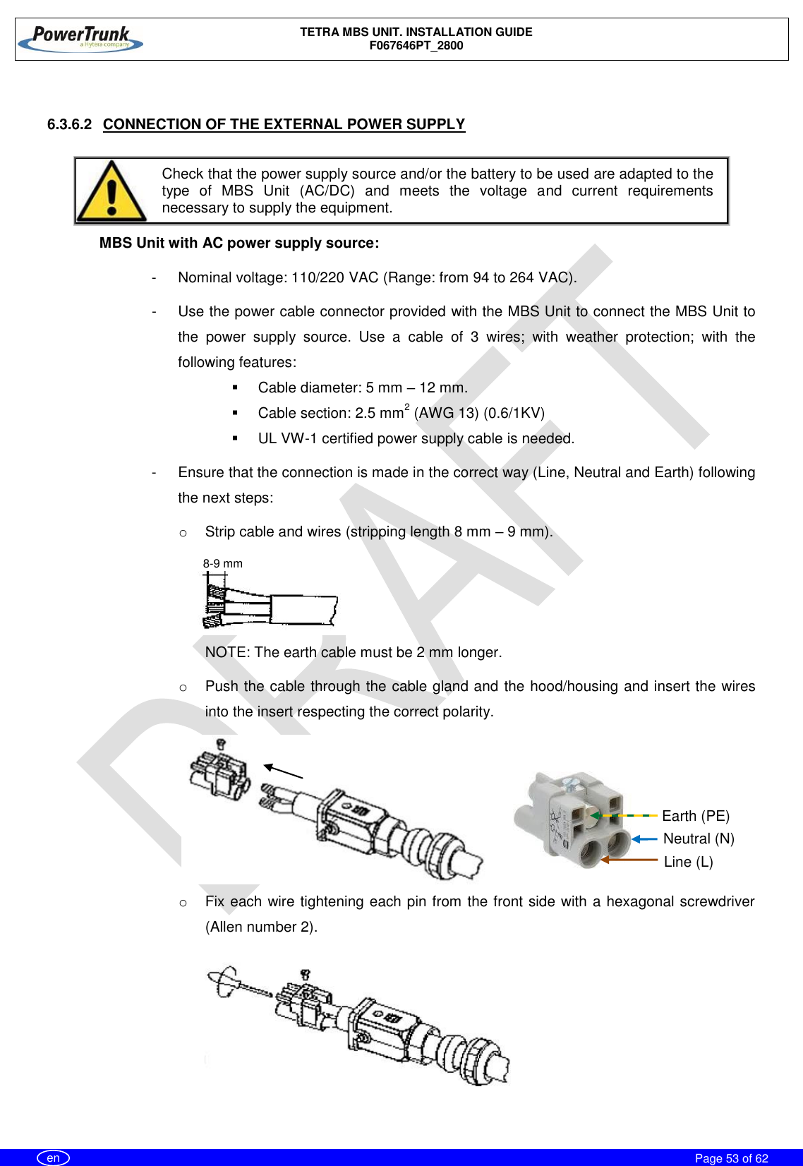    TETRA MBS UNIT. INSTALLATION GUIDE F067646PT_2800     Page 53 of 62   en  6.3.6.2  CONNECTION OF THE EXTERNAL POWER SUPPLY   Check that the power supply source and/or the battery to be used are adapted to the type  of  MBS  Unit  (AC/DC)  and  meets  the  voltage  and  current  requirements necessary to supply the equipment.  MBS Unit with AC power supply source: -  Nominal voltage: 110/220 VAC (Range: from 94 to 264 VAC). -  Use the power cable connector provided with the MBS Unit to connect the MBS Unit to the  power  supply  source.  Use  a  cable  of  3  wires;  with  weather  protection;  with  the following features:    Cable diameter: 5 mm – 12 mm.   Cable section: 2.5 mm2 (AWG 13) (0.6/1KV)   UL VW-1 certified power supply cable is needed. -  Ensure that the connection is made in the correct way (Line, Neutral and Earth) following the next steps: o  Strip cable and wires (stripping length 8 mm – 9 mm). NOTE: The earth cable must be 2 mm longer. o  Push the cable through the cable gland and the hood/housing and insert the wires into the insert respecting the correct polarity. o  Fix each wire tightening each pin from the front side with a hexagonal screwdriver (Allen number 2). 8-9 mm Neutral (N) Line (L) Earth (PE) 