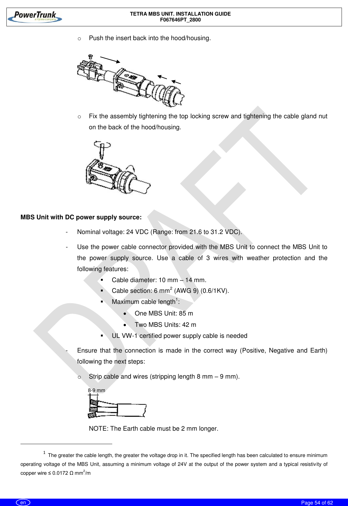    TETRA MBS UNIT. INSTALLATION GUIDE F067646PT_2800     Page 54 of 62   en o  Push the insert back into the hood/housing. o  Fix the assembly tightening the top locking screw and tightening the cable gland nut on the back of the hood/housing.  MBS Unit with DC power supply source: -  Nominal voltage: 24 VDC (Range: from 21.6 to 31.2 VDC). -  Use the power cable connector provided with the MBS Unit to connect the MBS Unit to the  power  supply  source.  Use  a  cable  of  3  wires  with  weather  protection  and  the following features:    Cable diameter: 10 mm – 14 mm.   Cable section: 6 mm2 (AWG 9) (0.6/1KV).   Maximum cable length1:   One MBS Unit: 85 m    Two MBS Units: 42 m    UL VW-1 certified power supply cable is needed -  Ensure  that  the connection  is  made in the  correct  way (Positive,  Negative  and  Earth) following the next steps: o  Strip cable and wires (stripping length 8 mm – 9 mm). NOTE: The Earth cable must be 2 mm longer.                                                       1 The greater the cable length, the greater the voltage drop in it. The specified length has been calculated to ensure minimum operating voltage of the MBS Unit, assuming a minimum voltage of 24V at the output of the power system and a typical resistivity of copper wire ≤ 0.0172 Ω mm2/m  8-9 mm 