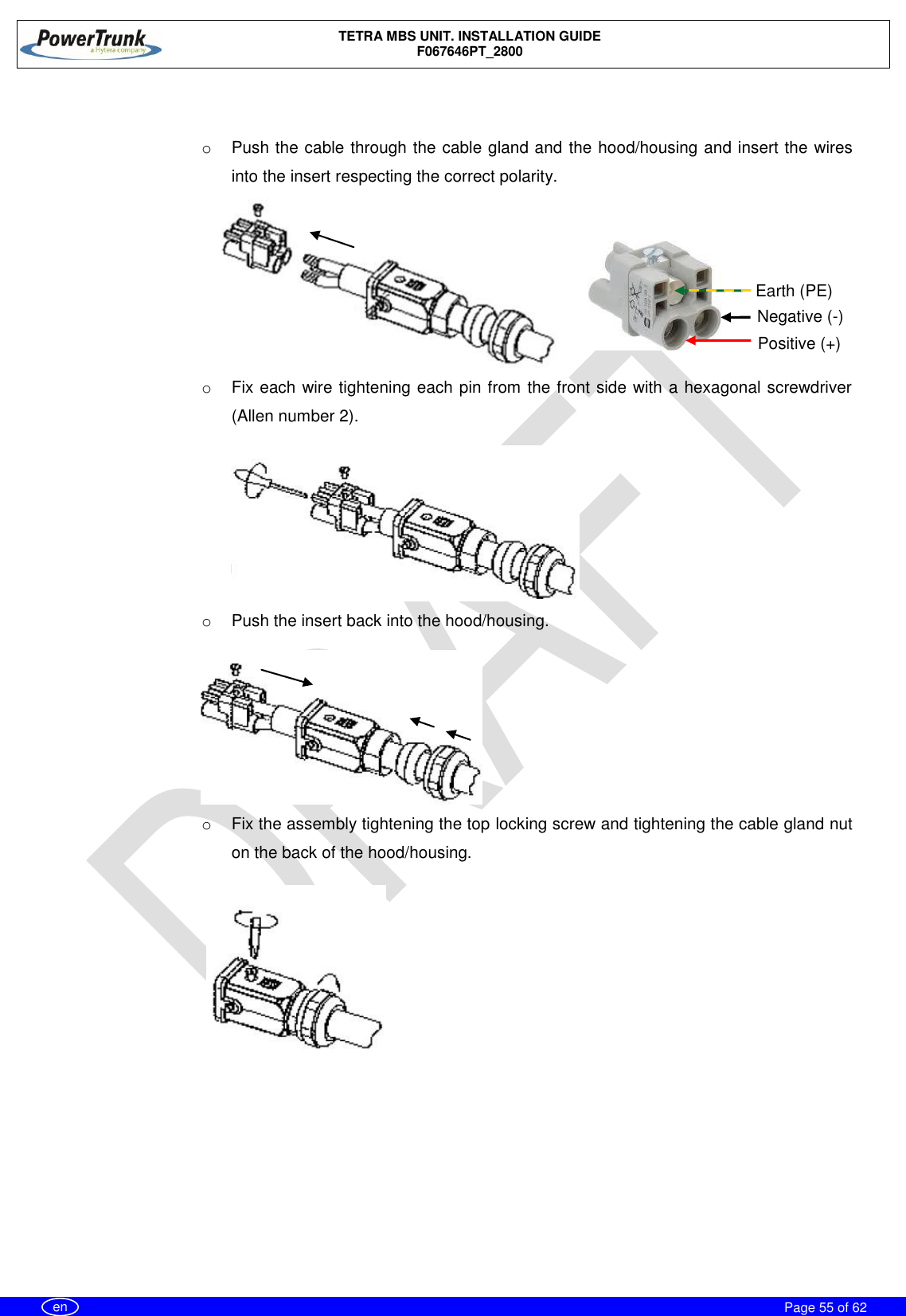    TETRA MBS UNIT. INSTALLATION GUIDE F067646PT_2800     Page 55 of 62   en  o  Push the cable through the cable gland and the hood/housing and insert the wires into the insert respecting the correct polarity. o  Fix each wire tightening each pin from the front side with a hexagonal screwdriver (Allen number 2). o  Push the insert back into the hood/housing. o  Fix the assembly tightening the top locking screw and tightening the cable gland nut on the back of the hood/housing.  Negative (-) Positive (+) Earth (PE) 