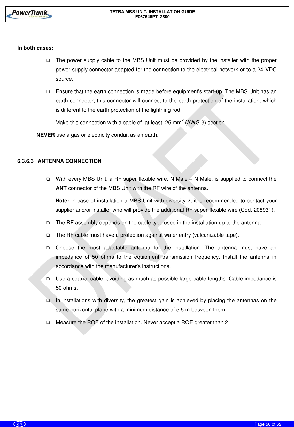    TETRA MBS UNIT. INSTALLATION GUIDE F067646PT_2800     Page 56 of 62   en  In both cases:  The power supply cable to the MBS Unit must be provided by the installer with the proper power supply connector adapted for the connection to the electrical network or to a 24 VDC source.   Ensure that the earth connection is made before equipment’s start-up. The MBS Unit has an earth connector; this connector will connect to the earth protection of the installation, which is different to the earth protection of the lightning rod. Make this connection with a cable of, at least, 25 mm2 (AWG 3) section NEVER use a gas or electricity conduit as an earth.   6.3.6.3  ANTENNA CONNECTION   With every MBS Unit, a RF super-flexible wire, N-Male – N-Male, is supplied to connect the ANT connector of the MBS Unit with the RF wire of the antenna. Note: In case of installation a MBS Unit with diversity 2, it is recommended to contact your supplier and/or installer who will provide the additional RF super-flexible wire (Cod. 208931).   The RF assembly depends on the cable type used in the installation up to the antenna.   The RF cable must have a protection against water entry (vulcanizable tape).  Choose  the  most  adaptable  antenna  for  the  installation.  The  antenna  must  have  an impedance  of  50  ohms  to  the  equipment  transmission  frequency.  Install  the  antenna  in accordance with the manufacturer’s instructions.  Use a coaxial cable, avoiding as much as possible large cable lengths. Cable impedance is 50 ohms.  In installations with diversity, the greatest gain is achieved by placing the antennas on the same horizontal plane with a minimum distance of 5.5 m between them.  Measure the ROE of the installation. Never accept a ROE greater than 2 