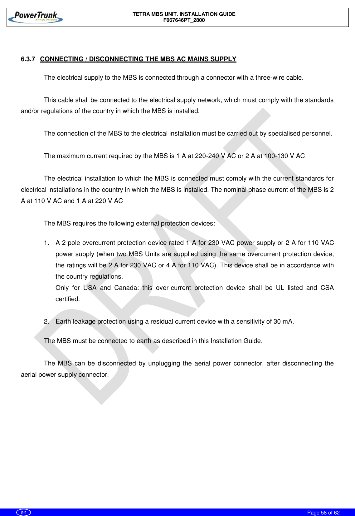    TETRA MBS UNIT. INSTALLATION GUIDE F067646PT_2800     Page 58 of 62   en  6.3.7  CONNECTING / DISCONNECTING THE MBS AC MAINS SUPPLY  The electrical supply to the MBS is connected through a connector with a three-wire cable.   This cable shall be connected to the electrical supply network, which must comply with the standards and/or regulations of the country in which the MBS is installed.  The connection of the MBS to the electrical installation must be carried out by specialised personnel.  The maximum current required by the MBS is 1 A at 220-240 V AC or 2 A at 100-130 V AC  The electrical installation to which the MBS is connected must comply with the current standards for electrical installations in the country in which the MBS is installed. The nominal phase current of the MBS is 2 A at 110 V AC and 1 A at 220 V AC   The MBS requires the following external protection devices:  1.  A 2-pole overcurrent protection device rated 1 A for 230 VAC power supply or 2 A for 110 VAC power supply (when two MBS Units are supplied using the same overcurrent protection device, the ratings will be 2 A for 230 VAC or 4 A for 110 VAC). This device shall be in accordance with the country regulations. Only  for  USA  and  Canada:  this  over-current  protection  device  shall  be  UL  listed  and  CSA certified.  2.  Earth leakage protection using a residual current device with a sensitivity of 30 mA.   The MBS must be connected to earth as described in this Installation Guide.   The MBS can be  disconnected by unplugging the aerial power connector, after disconnecting the aerial power supply connector. 