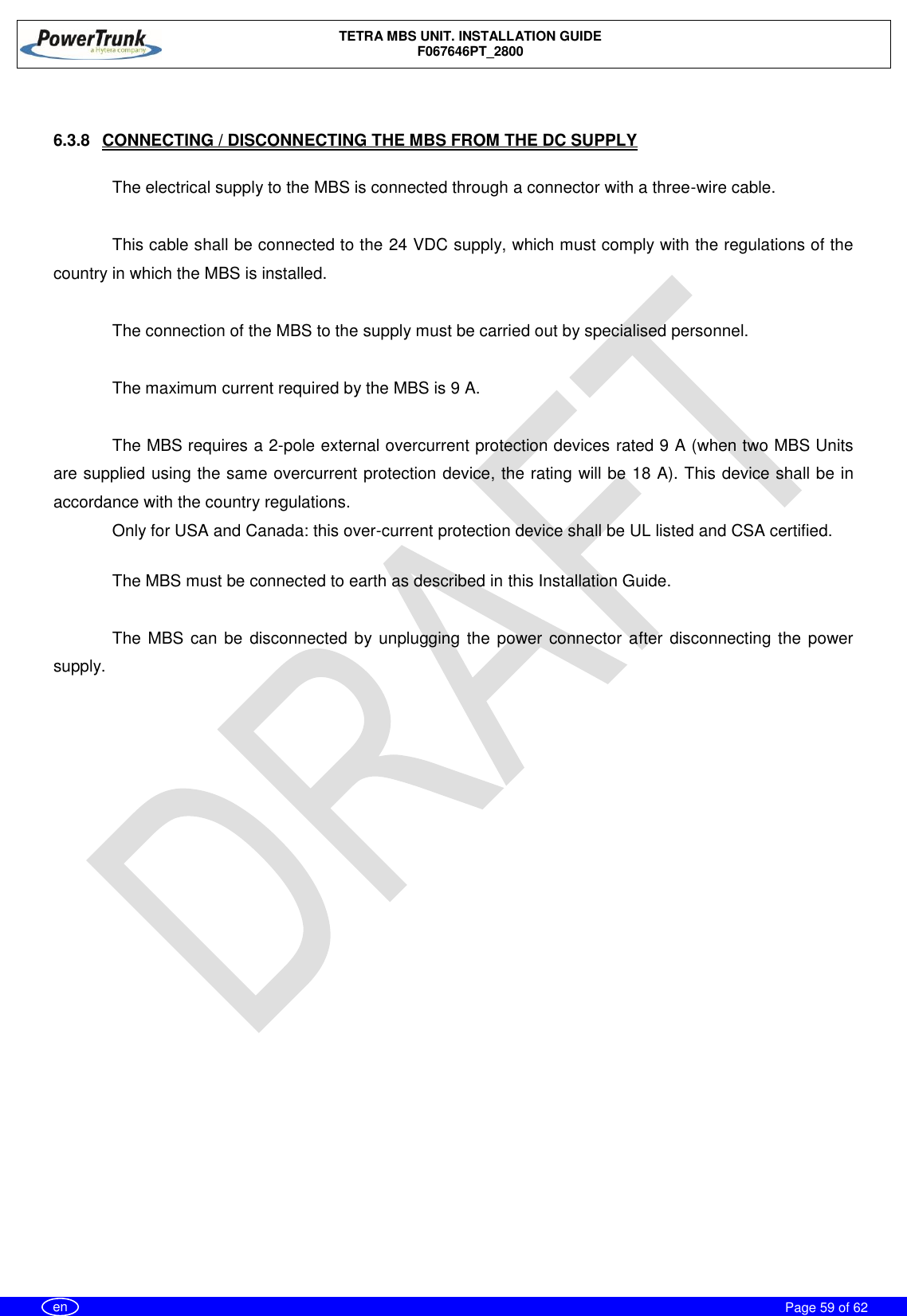    TETRA MBS UNIT. INSTALLATION GUIDE F067646PT_2800     Page 59 of 62   en  6.3.8  CONNECTING / DISCONNECTING THE MBS FROM THE DC SUPPLY  The electrical supply to the MBS is connected through a connector with a three-wire cable.   This cable shall be connected to the 24 VDC supply, which must comply with the regulations of the country in which the MBS is installed.  The connection of the MBS to the supply must be carried out by specialised personnel.      The maximum current required by the MBS is 9 A.  The MBS requires a 2-pole external overcurrent protection devices rated 9 A (when two MBS Units are supplied using the same overcurrent protection device, the rating will be 18 A). This device shall be in accordance with the country regulations. Only for USA and Canada: this over-current protection device shall be UL listed and CSA certified.  The MBS must be connected to earth as described in this Installation Guide.   The MBS can be  disconnected by unplugging the power connector after disconnecting the power supply.   