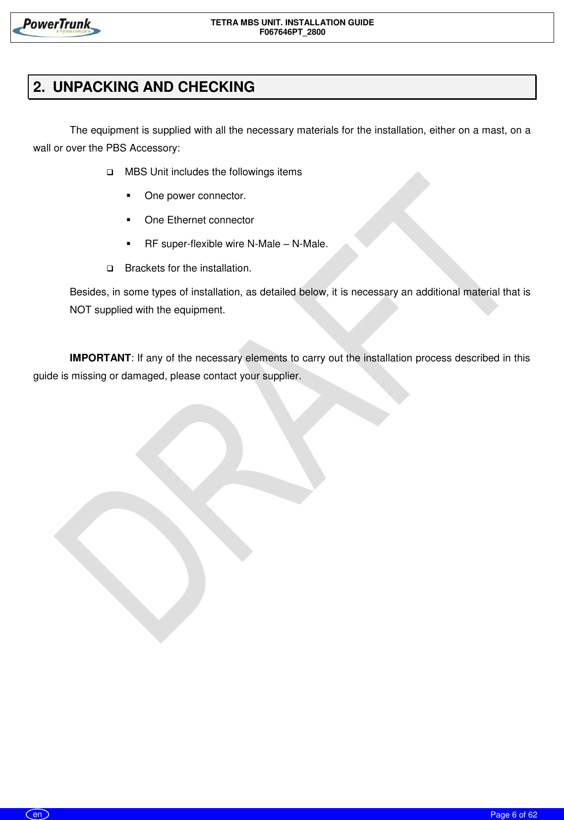    TETRA MBS UNIT. INSTALLATION GUIDE F067646PT_2800     Page 6 of 62   en  2.  UNPACKING AND CHECKING  The equipment is supplied with all the necessary materials for the installation, either on a mast, on a wall or over the PBS Accessory:  MBS Unit includes the followings items   One power connector.   One Ethernet connector   RF super-flexible wire N-Male – N-Male.  Brackets for the installation. Besides, in some types of installation, as detailed below, it is necessary an additional material that is NOT supplied with the equipment.  IMPORTANT: If any of the necessary elements to carry out the installation process described in this guide is missing or damaged, please contact your supplier. 