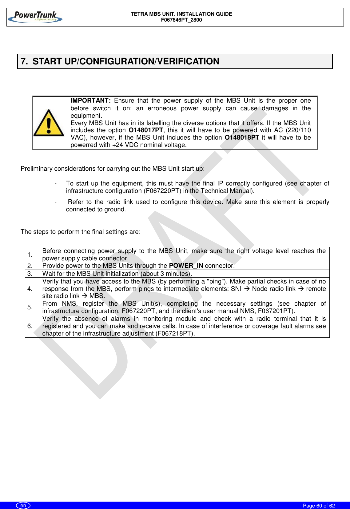    TETRA MBS UNIT. INSTALLATION GUIDE F067646PT_2800     Page 60 of 62   en  7.  START UP/CONFIGURATION/VERIFICATION    IMPORTANT:  Ensure  that  the  power  supply  of  the  MBS  Unit  is  the  proper  one before  switch  it  on;  an  erroneous  power  supply  can  cause  damages  in  the equipment. Every MBS Unit has in its labelling the diverse options that it offers. If the MBS Unit includes  the option  O148017PT,  this  it  will  have  to  be  powered  with  AC  (220/110 VAC), however, if the MBS Unit includes the  option  O148018PT it  will have to be powerred with +24 VDC nominal voltage.   Preliminary considerations for carrying out the MBS Unit start up:  -  To start up the equipment, this must have the final IP correctly configured (see chapter of infrastructure configuration (F067220PT) in the Technical Manual). -   Refer  to  the  radio  link  used  to  configure  this  device.  Make  sure  this  element  is  properly connected to ground.  The steps to perform the final settings are:  1.   Before  connecting  power  supply to  the  MBS  Unit,  make  sure  the  right  voltage  level  reaches  the power supply cable connector. 2.   Provide power to the MBS Units through the POWER_IN connector. 3.   Wait for the MBS Unit initialization (about 3 minutes). 4.   Verify that you have access to the MBS (by performing a &quot;ping&quot;). Make partial checks in case of no response from the MBS, perform pings to intermediate elements: SNI  Node radio link  remote site radio link  MBS. 5.   From  NMS,  register  the  MBS  Unit(s),  completing  the  necessary  settings  (see  chapter  of infrastructure configuration, F067220PT, and the client&apos;s user manual NMS, F067201PT). 6.   Verify  the  absence  of  alarms  in  monitoring  module  and  check  with  a  radio  terminal  that  it  is registered and you can make and receive calls. In case of interference or coverage fault alarms see chapter of the infrastructure adjustment (F067218PT).   