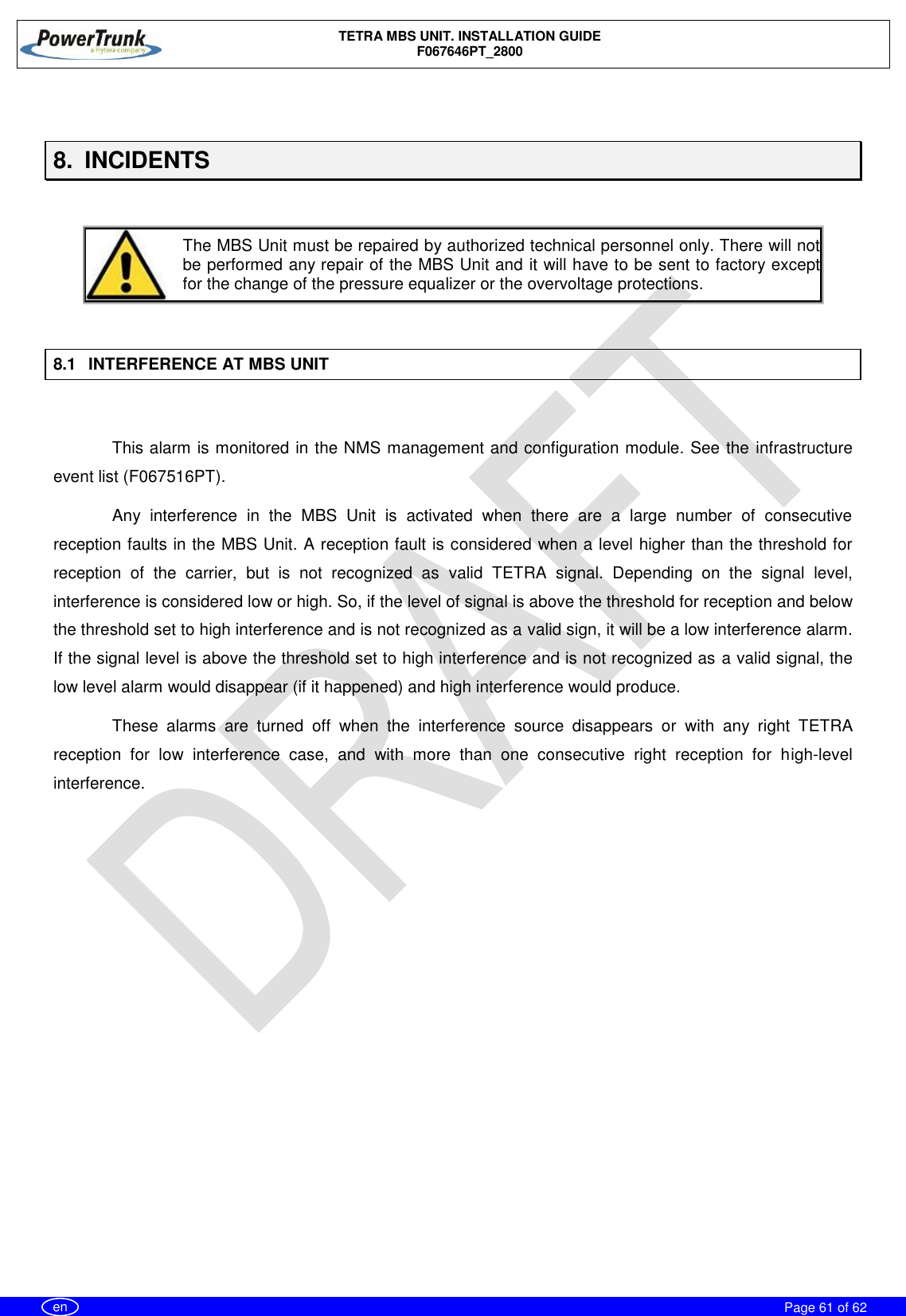    TETRA MBS UNIT. INSTALLATION GUIDE F067646PT_2800     Page 61 of 62   en  8.  INCIDENTS     The MBS Unit must be repaired by authorized technical personnel only. There will not be performed any repair of the MBS Unit and it will have to be sent to factory except for the change of the pressure equalizer or the overvoltage protections.   8.1  INTERFERENCE AT MBS UNIT  This alarm is monitored in the NMS management and configuration module. See the infrastructure event list (F067516PT). Any  interference  in  the  MBS  Unit  is  activated  when  there  are  a  large  number  of  consecutive reception faults in the MBS Unit. A reception fault is considered when a level higher than the threshold for reception  of  the  carrier,  but  is  not  recognized  as  valid  TETRA  signal.  Depending  on  the  signal  level, interference is considered low or high. So, if the level of signal is above the threshold for reception and below the threshold set to high interference and is not recognized as a valid sign, it will be a low interference alarm. If the signal level is above the threshold set to high interference and is not recognized as a valid signal, the low level alarm would disappear (if it happened) and high interference would produce. These  alarms  are  turned  off  when  the  interference  source  disappears  or  with  any  right  TETRA reception  for  low  interference  case,  and  with  more  than  one  consecutive  right  reception  for  high-level interference.  