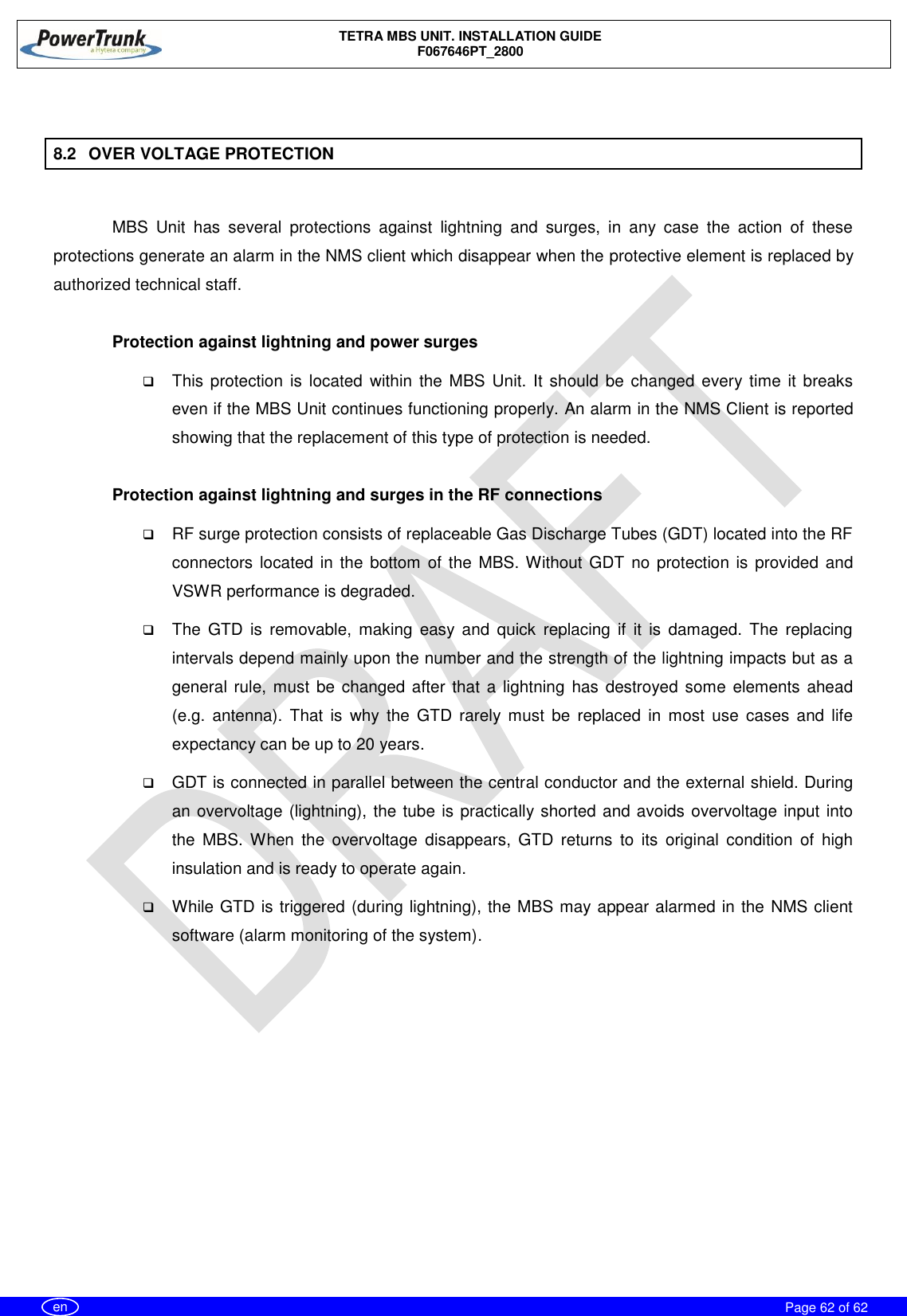    TETRA MBS UNIT. INSTALLATION GUIDE F067646PT_2800     Page 62 of 62   en  8.2  OVER VOLTAGE PROTECTION  MBS  Unit  has  several  protections  against  lightning  and  surges,  in  any  case  the  action  of  these protections generate an alarm in the NMS client which disappear when the protective element is replaced by authorized technical staff.  Protection against lightning and power surges  This protection is located  within  the MBS Unit. It should be changed every time it  breaks even if the MBS Unit continues functioning properly. An alarm in the NMS Client is reported showing that the replacement of this type of protection is needed.  Protection against lightning and surges in the RF connections  RF surge protection consists of replaceable Gas Discharge Tubes (GDT) located into the RF connectors located in  the bottom of the MBS. Without GDT no protection is provided and VSWR performance is degraded.  The  GTD  is  removable,  making  easy  and  quick  replacing  if  it  is  damaged.  The  replacing intervals depend mainly upon the number and the strength of the lightning impacts but as a general rule, must  be changed after  that a lightning has destroyed some  elements ahead (e.g.  antenna).  That  is  why  the  GTD  rarely  must  be  replaced  in  most  use  cases  and  life expectancy can be up to 20 years.   GDT is connected in parallel between the central conductor and the external shield. During an overvoltage (lightning), the tube is practically shorted and avoids overvoltage input into the  MBS. When  the  overvoltage  disappears,  GTD  returns  to  its  original  condition  of  high insulation and is ready to operate again.   While GTD is triggered (during lightning), the MBS may appear alarmed in the NMS client software (alarm monitoring of the system).  