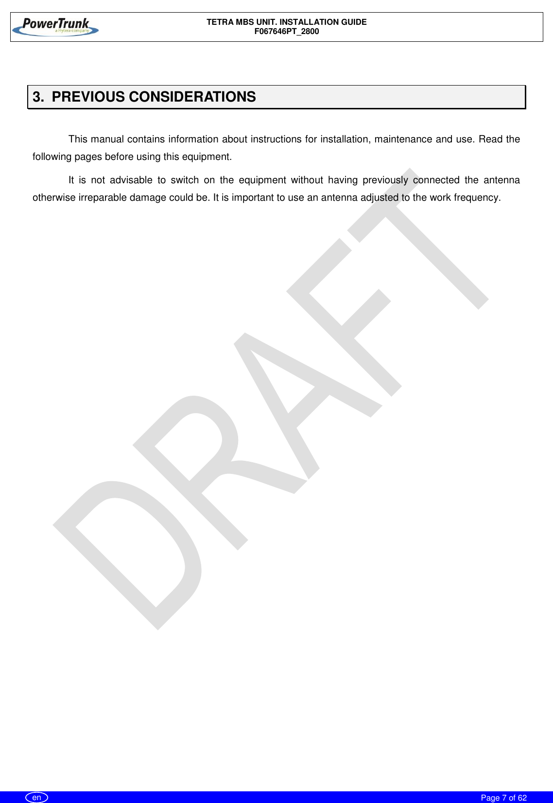    TETRA MBS UNIT. INSTALLATION GUIDE F067646PT_2800     Page 7 of 62   en  3.  PREVIOUS CONSIDERATIONS  This manual contains information about instructions for installation, maintenance and use. Read the following pages before using this equipment. It  is  not  advisable  to  switch  on  the  equipment  without  having  previously  connected  the  antenna otherwise irreparable damage could be. It is important to use an antenna adjusted to the work frequency.   