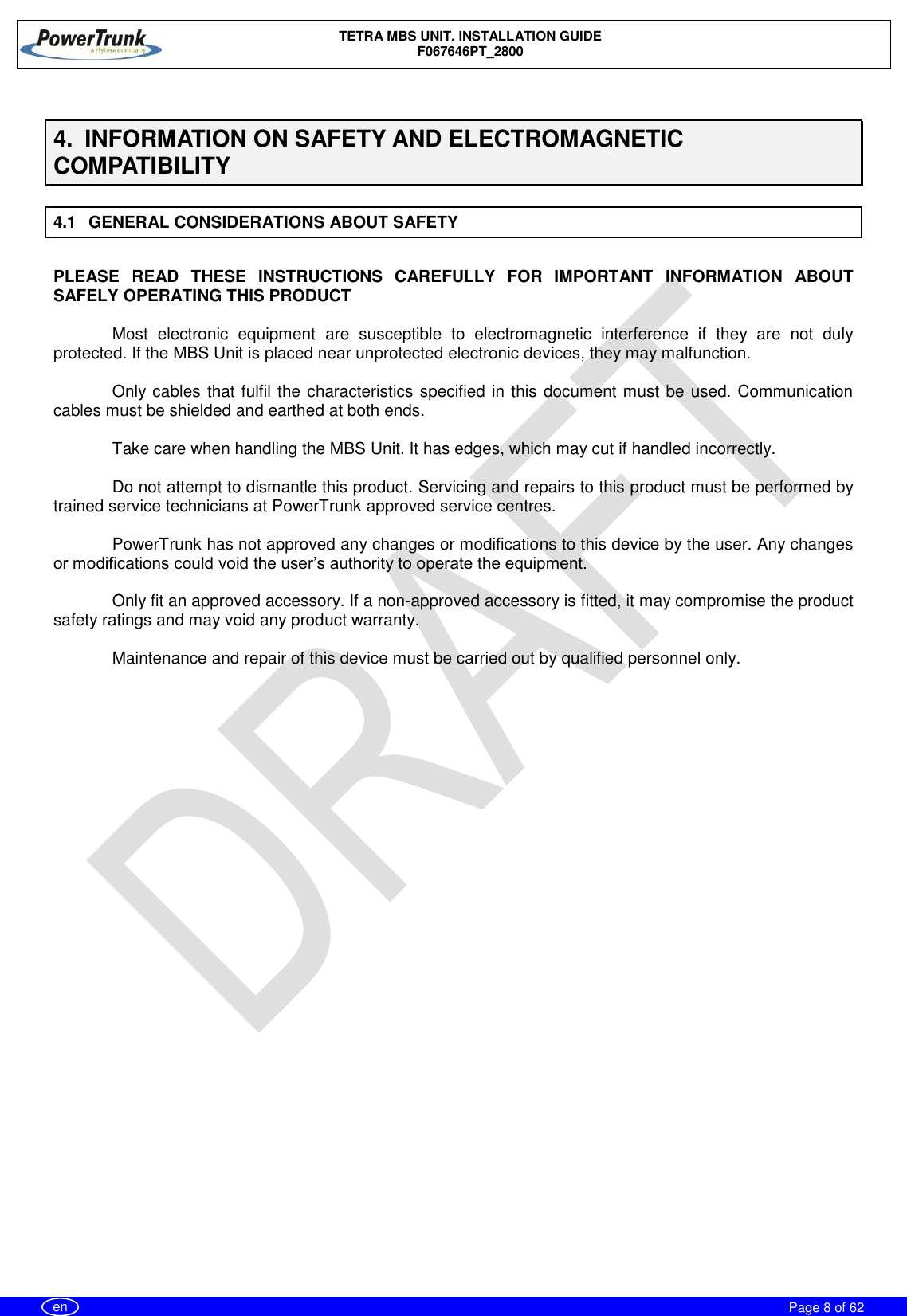    TETRA MBS UNIT. INSTALLATION GUIDE F067646PT_2800     Page 8 of 62   en  4.  INFORMATION ON SAFETY AND ELECTROMAGNETIC COMPATIBILITY 4.1  GENERAL CONSIDERATIONS ABOUT SAFETY  PLEASE  READ  THESE  INSTRUCTIONS  CAREFULLY  FOR  IMPORTANT  INFORMATION  ABOUT SAFELY OPERATING THIS PRODUCT  Most  electronic  equipment  are  susceptible  to  electromagnetic  interference  if  they  are  not  duly protected. If the MBS Unit is placed near unprotected electronic devices, they may malfunction.  Only cables that fulfil the characteristics specified in this document must be used. Communication cables must be shielded and earthed at both ends.  Take care when handling the MBS Unit. It has edges, which may cut if handled incorrectly.  Do not attempt to dismantle this product. Servicing and repairs to this product must be performed by trained service technicians at PowerTrunk approved service centres.  PowerTrunk has not approved any changes or modifications to this device by the user. Any changes or modifications could void the user’s authority to operate the equipment.  Only fit an approved accessory. If a non-approved accessory is fitted, it may compromise the product safety ratings and may void any product warranty.  Maintenance and repair of this device must be carried out by qualified personnel only. 