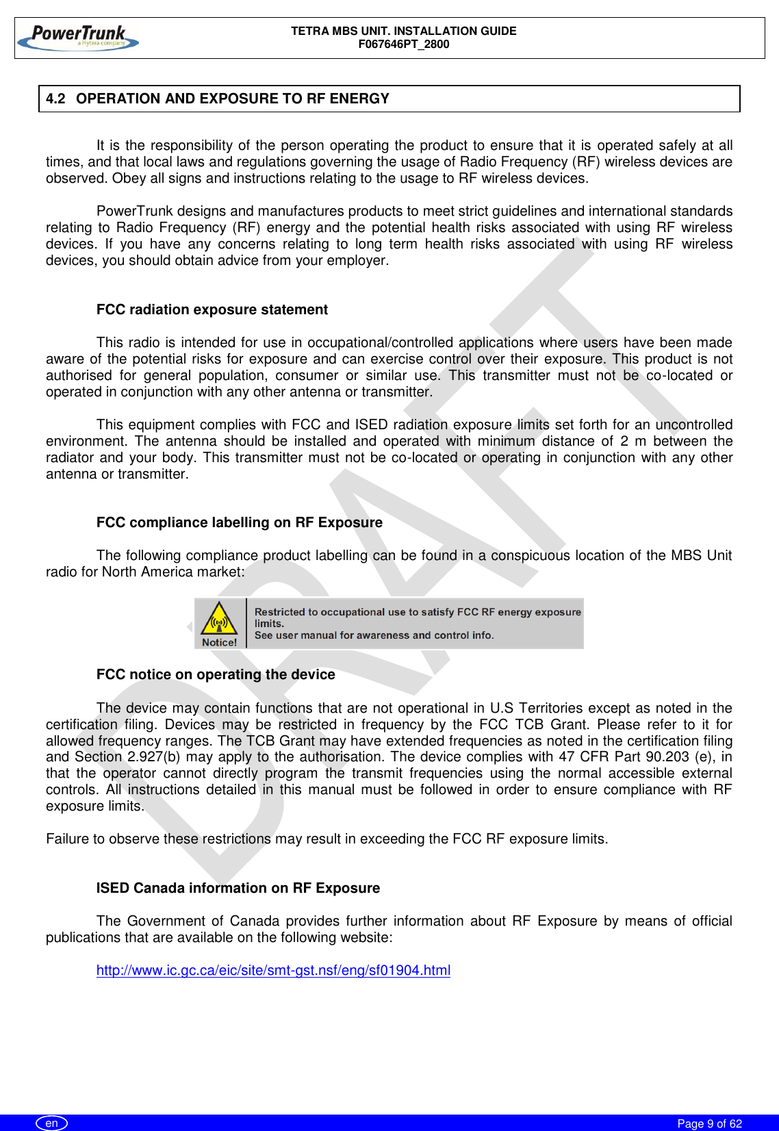    TETRA MBS UNIT. INSTALLATION GUIDE F067646PT_2800     Page 9 of 62   en 4.2  OPERATION AND EXPOSURE TO RF ENERGY  It is the responsibility of the person operating the product to ensure that it is operated safely at all times, and that local laws and regulations governing the usage of Radio Frequency (RF) wireless devices are observed. Obey all signs and instructions relating to the usage to RF wireless devices.  PowerTrunk designs and manufactures products to meet strict guidelines and international standards relating to  Radio Frequency (RF) energy and the potential health risks associated with using RF  wireless devices.  If  you  have  any  concerns  relating  to  long  term  health  risks  associated  with  using  RF  wireless devices, you should obtain advice from your employer.   FCC radiation exposure statement  This radio is intended for use in occupational/controlled applications where users have been made aware of the potential risks for exposure and can exercise control over their exposure. This product is not authorised  for  general  population,  consumer  or  similar  use.  This  transmitter  must  not  be  co-located  or operated in conjunction with any other antenna or transmitter.  This equipment complies with FCC and ISED radiation exposure limits set forth for an uncontrolled environment.  The  antenna  should  be  installed  and  operated  with  minimum  distance  of  2  m  between  the radiator and your body. This transmitter must not be co-located or operating in conjunction with any other antenna or transmitter.   FCC compliance labelling on RF Exposure  The following compliance product labelling can be found in a conspicuous location of the MBS Unit radio for North America market:    FCC notice on operating the device  The device may contain functions that are not operational in U.S Territories except as noted in the certification  filing.  Devices  may  be  restricted  in  frequency  by  the  FCC  TCB  Grant.  Please  refer  to  it  for allowed frequency ranges. The TCB Grant may have extended frequencies as noted in the certification filing and Section 2.927(b) may apply to the authorisation. The device complies with 47 CFR Part 90.203 (e), in that  the  operator  cannot  directly  program  the  transmit  frequencies  using  the  normal  accessible  external controls.  All  instructions  detailed  in  this manual  must be  followed  in  order  to  ensure  compliance  with  RF exposure limits.  Failure to observe these restrictions may result in exceeding the FCC RF exposure limits.   ISED Canada information on RF Exposure  The  Government of  Canada  provides  further  information  about RF  Exposure  by means  of  official publications that are available on the following website:  http://www.ic.gc.ca/eic/site/smt-gst.nsf/eng/sf01904.html 