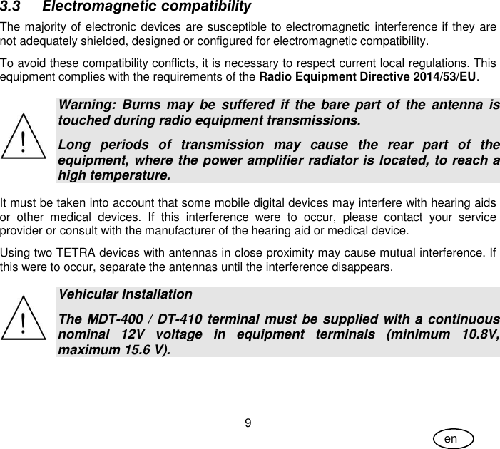 User Guide 9 en 3.3 Electromagnetic compatibility The majority of electronic devices are susceptible to electromagnetic interference if they are not adequately shielded, designed or configured for electromagnetic compatibility. To avoid these compatibility conflicts, it is necessary to respect current local regulations. This equipment complies with the requirements of the Radio Equipment Directive 2014/53/EU.  Warning:  Burns  may  be  suffered  if  the  bare  part  of  the  antenna  is touched during radio equipment transmissions. Long  periods  of  transmission  may  cause  the  rear  part  of  the equipment, where the power amplifier radiator is located, to reach a high temperature. It must be taken into account that some mobile digital devices may interfere with hearing aids or  other  medical  devices.  If  this  interference  were  to  occur,  please  contact  your  service provider or consult with the manufacturer of the hearing aid or medical device. Using two TETRA devices with antennas in close proximity may cause mutual interference. If this were to occur, separate the antennas until the interference disappears.  Vehicular Installation The MDT-400 / DT-410 terminal must be supplied with a continuous nominal  12V  voltage  in  equipment  terminals  (minimum  10.8V, maximum 15.6 V). 