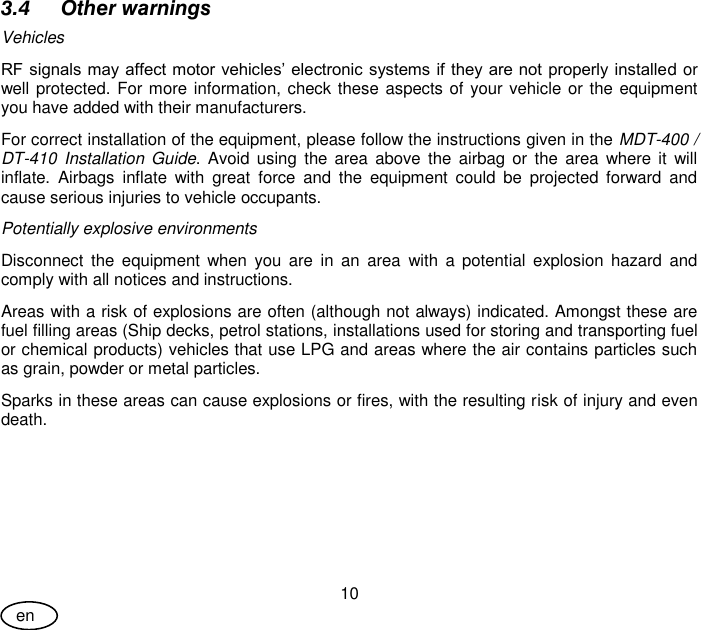 User Guide 10 en 3.4 Other warnings Vehicles RF signals may affect motor vehicles’ electronic systems if they are not properly installed or well protected. For more information, check these aspects of your vehicle or the equipment you have added with their manufacturers. For correct installation of the equipment, please follow the instructions given in the MDT-400 / DT-410  Installation  Guide.  Avoid using  the  area  above the  airbag  or  the  area  where  it  will inflate.  Airbags  inflate  with  great  force  and  the  equipment  could  be  projected  forward  and cause serious injuries to vehicle occupants. Potentially explosive environments Disconnect  the  equipment  when  you  are  in  an  area  with  a  potential  explosion hazard  and comply with all notices and instructions.  Areas with a risk of explosions are often (although not always) indicated. Amongst these are fuel filling areas (Ship decks, petrol stations, installations used for storing and transporting fuel or chemical products) vehicles that use LPG and areas where the air contains particles such as grain, powder or metal particles.  Sparks in these areas can cause explosions or fires, with the resulting risk of injury and even death. 