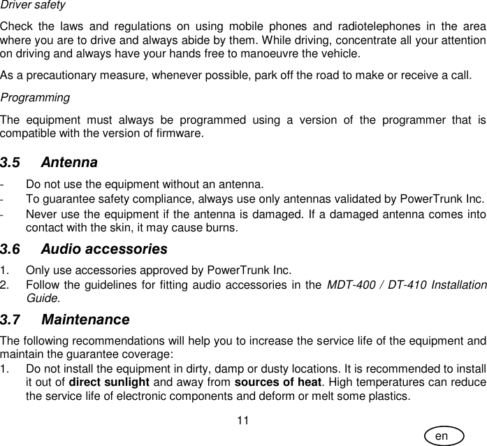 User Guide 11 en Driver safety Check  the  laws  and  regulations  on  using  mobile  phones  and  radiotelephones  in  the  area where you are to drive and always abide by them. While driving, concentrate all your attention on driving and always have your hands free to manoeuvre the vehicle. As a precautionary measure, whenever possible, park off the road to make or receive a call. Programming The  equipment  must  always  be  programmed  using  a  version  of  the  programmer  that  is compatible with the version of firmware. 3.5 Antenna - Do not use the equipment without an antenna.  -  To guarantee safety compliance, always use only antennas validated by PowerTrunk Inc. -  Never use the equipment if the antenna is damaged. If a damaged antenna comes into contact with the skin, it may cause burns. 3.6 Audio accessories 1.  Only use accessories approved by PowerTrunk Inc. 2.  Follow the guidelines for fitting audio accessories in the MDT-400 / DT-410 Installation Guide. 3.7 Maintenance The following recommendations will help you to increase the service life of the equipment and maintain the guarantee coverage: 1.  Do not install the equipment in dirty, damp or dusty locations. It is recommended to install it out of direct sunlight and away from sources of heat. High temperatures can reduce the service life of electronic components and deform or melt some plastics.  