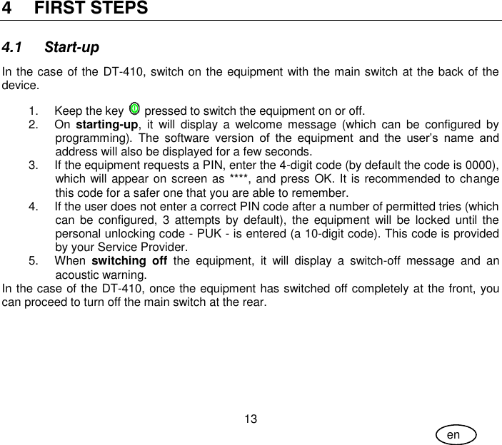 User Guide 13 en 4 FIRST STEPS 4.1 Start-up In the case of the DT-410, switch on the equipment with the main switch at the back of the device. 1.  Keep the key   pressed to switch the equipment on or off. 2.  On  starting-up,  it  will  display  a  welcome  message  (which  can  be  configured  by programming).  The  software  version  of  the  equipment  and  the  user’s  name  and address will also be displayed for a few seconds. 3.  If the equipment requests a PIN, enter the 4-digit code (by default the code is 0000), which will appear on screen as ****, and press OK. It is recommended to change this code for a safer one that you are able to remember. 4.  If the user does not enter a correct PIN code after a number of permitted tries (which can  be  configured,  3  attempts by  default),  the  equipment  will  be  locked  until  the personal unlocking code - PUK - is entered (a 10-digit code). This code is provided by your Service Provider. 5.  When  switching  off  the  equipment,  it  will  display  a  switch-off  message  and  an acoustic warning. In the case of the DT-410, once the equipment has switched off completely at the front, you can proceed to turn off the main switch at the rear.  