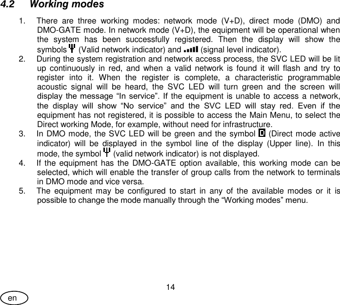 User Guide 14 en 4.2 Working modes 1.  There  are  three  working  modes:  network  mode  (V+D),  direct  mode  (DMO)  and DMO-GATE mode. In network mode (V+D), the equipment will be operational when the  system  has  been  successfully  registered.  Then  the  display  will  show  the symbols   (Valid network indicator) and   (signal level indicator).  2.  During the system registration and network access process, the SVC LED will be lit up  continuously  in  red,  and  when  a  valid  network  is  found  it  will flash  and try  to register  into  it.  When  the  register  is  complete,  a  characteristic  programmable acoustic  signal  will  be  heard,  the  SVC  LED  will  turn  green  and  the  screen  will display the message “In service”. If the equipment is unable to access a network, the  display  will  show  “No  service”  and  the  SVC  LED  will  stay  red.  Even  if  the equipment has not registered, it is possible to access the Main Menu, to select the Direct working Mode, for example, without need for infrastructure. 3.  In DMO mode, the SVC LED will be green and the symbol   (Direct mode active indicator)  will  be  displayed  in  the  symbol  line  of  the  display  (Upper  line).  In  this mode, the symbol   (valid network indicator) is not displayed. 4.  If the  equipment  has the  DMO-GATE option available, this working mode can be selected, which will enable the transfer of group calls from the network to terminals in DMO mode and vice versa. 5.  The  equipment  may  be  configured  to  start  in  any  of  the  available  modes  or  it  is possible to change the mode manually through the “Working modes” menu.  