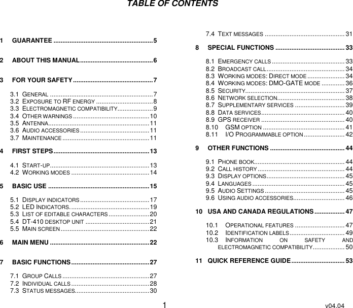 User Guide   1  v04.04 TABLE OF CONTENTS  1 GUARANTEE ........................................................ 5 2 ABOUT THIS MANUAL ......................................... 6 3 FOR YOUR SAFETY ............................................. 7 3.1 GENERAL .......................................................... 7 3.2 EXPOSURE TO RF ENERGY ................................ 8 3.3 ELECTROMAGNETIC COMPATIBILITY.................... 9 3.4 OTHER WARNINGS ........................................... 10 3.5 ANTENNA......................................................... 11 3.6 AUDIO ACCESSORIES ....................................... 11 3.7 MAINTENANCE ................................................. 11 4 FIRST STEPS ...................................................... 13 4.1 START-UP ........................................................ 13 4.2 WORKING MODES ............................................ 14 5 BASIC USE ......................................................... 15 5.1 DISPLAY INDICATORS ....................................... 17 5.2 LED INDICATORS. ............................................ 19 5.3 LIST OF EDITABLE CHARACTERS ....................... 20 5.4 DT-410 DESKTOP UNIT .................................... 21 5.5 MAIN SCREEN .................................................. 22 6 MAIN MENU ........................................................ 22 7 BASIC FUNCTIONS ............................................ 27 7.1 GROUP CALLS ................................................. 27 7.2 INDIVIDUAL CALLS ............................................ 28 7.3 STATUS MESSAGES.......................................... 30 7.4 TEXT MESSAGES ............................................. 31 8 SPECIAL FUNCTIONS ....................................... 33 8.1 EMERGENCY CALLS ......................................... 33 8.2 BROADCAST CALL ............................................ 34 8.3 WORKING MODES: DIRECT MODE ..................... 34 8.4 WORKING MODES: DMO-GATE MODE ............. 36 8.5 SECURITY........................................................ 37 8.6 NETWORK SELECTION ...................................... 38 8.7 SUPPLEMENTARY SERVICES ............................ 39 8.8 DATA SERVICES ............................................... 40 8.9 GPS RECEIVER ............................................... 40 8.10 GSM OPTION .............................................. 41 8.11 I/O PROGRAMMABLE OPTION ....................... 42 9 OTHER FUNCTIONS .......................................... 44 9.1 PHONE BOOK................................................... 44 9.2 CALL HISTORY ................................................. 44 9.3 DISPLAY OPTIONS ............................................ 45 9.4 LANGUAGES .................................................... 45 9.5 AUDIO SETTINGS ............................................. 45 9.6 USING AUDIO ACCESSORIES............................. 46 10 USA AND CANADA REGULATIONS ................. 47 10.1 OPERATIONAL FEATURES ............................ 47 10.2 IDENTIFICATION LABELS ............................... 49 10.3 INFORMATION  ON  SAFETY  AND ELECTROMAGNETIC COMPATIBILITY .................. 50 11 QUICK REFERENCE GUIDE .............................. 53 