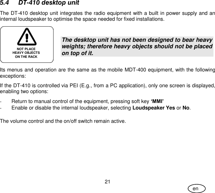 User Guide 21 en 5.4 DT-410 desktop unit The DT-410 desktop unit integrates the radio equipment with a built in power supply and an internal loudspeaker to optimise the space needed for fixed installations.  The desktop unit has not been designed to bear heavy weights; therefore heavy objects should not be placed on top of it. Its menus and operation are the same as the mobile MDT-400 equipment, with the following exceptions: If the DT-410 is controlled via PEI (E.g., from a PC application), only one screen is displayed, enabling two options: -  Return to manual control of the equipment, pressing soft key ‘MMI’ -  Enable or disable the internal loudspeaker, selecting Loudspeaker Yes or No.  The volume control and the on/off switch remain active. NOT PLACE HEAVY OBJECTS ON THE RACK 