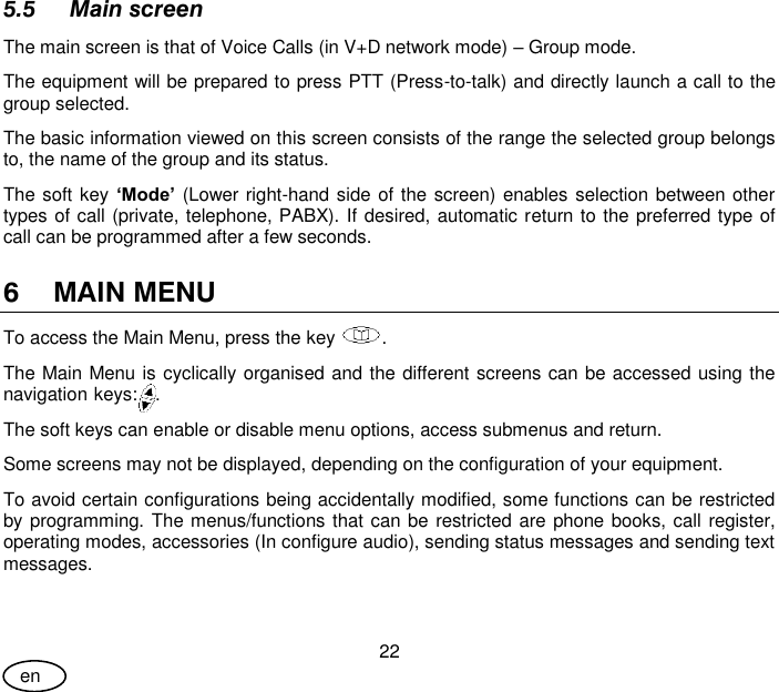 User Guide 22 en 5.5 Main screen The main screen is that of Voice Calls (in V+D network mode) – Group mode.  The equipment will be prepared to press PTT (Press-to-talk) and directly launch a call to the group selected. The basic information viewed on this screen consists of the range the selected group belongs to, the name of the group and its status. The soft key ‘Mode’ (Lower right-hand side of the screen) enables selection between other types of call (private, telephone, PABX). If desired, automatic return to the preferred type of call can be programmed after a few seconds. 6 MAIN MENU To access the Main Menu, press the key  . The Main Menu is cyclically organised and the different screens can be accessed using the navigation keys:  . The soft keys can enable or disable menu options, access submenus and return. Some screens may not be displayed, depending on the configuration of your equipment. To avoid certain configurations being accidentally modified, some functions can be restricted by programming. The menus/functions that can be restricted are phone books, call register, operating modes, accessories (In configure audio), sending status messages and sending text messages. 