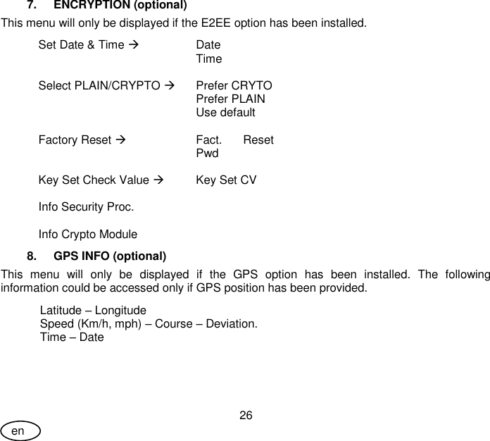 User Guide 26 en 7.  ENCRYPTION (optional)  This menu will only be displayed if the E2EE option has been installed. Set Date &amp; Time  Date  Time   Select PLAIN/CRYPTO  Prefer CRYTO  Prefer PLAIN  Use default   Factory Reset  Fact.  Reset Pwd   Key Set Check Value  Key Set CV   Info Security Proc.    Info Crypto Module  8.  GPS INFO (optional) This  menu  will  only  be  displayed  if  the  GPS  option  has  been  installed.  The  following information could be accessed only if GPS position has been provided. Latitude – Longitude Speed (Km/h, mph) – Course – Deviation. Time – Date 