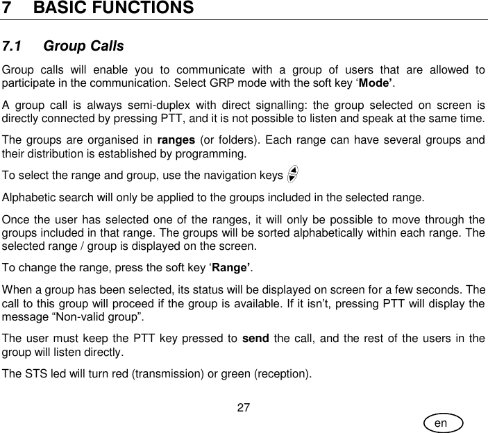 User Guide 27 en 7 BASIC FUNCTIONS 7.1 Group Calls Group  calls  will  enable  you  to  communicate  with  a  group  of  users  that  are  allowed  to participate in the communication. Select GRP mode with the soft key ‘Mode’. A  group  call  is  always  semi-duplex  with  direct  signalling:  the  group  selected  on  screen  is directly connected by pressing PTT, and it is not possible to listen and speak at the same time. The groups are organised in ranges (or folders). Each range can have several groups and their distribution is established by programming. To select the range and group, use the navigation keys Alphabetic search will only be applied to the groups included in the selected range. Once the user has selected one of the ranges, it will only be possible to move through the groups included in that range. The groups will be sorted alphabetically within each range. The selected range / group is displayed on the screen. To change the range, press the soft key ‘Range’. When a group has been selected, its status will be displayed on screen for a few seconds. The call to this group will proceed if the group is available. If it isn’t, pressing PTT will display the message “Non-valid group”. The user must keep the PTT key pressed to send the call, and the rest of the users in the group will listen directly. The STS led will turn red (transmission) or green (reception). 