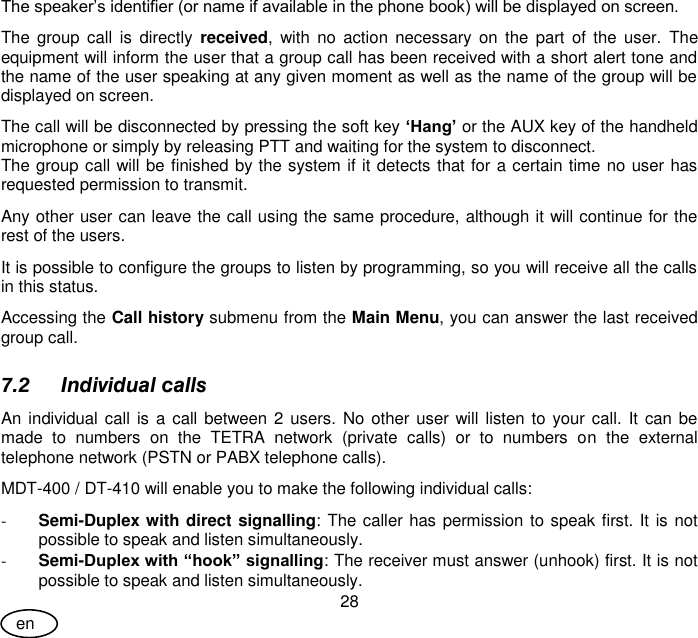 User Guide 28 en The speaker’s identifier (or name if available in the phone book) will be displayed on screen. The  group  call  is  directly  received,  with no  action  necessary  on  the  part  of  the  user.  The equipment will inform the user that a group call has been received with a short alert tone and the name of the user speaking at any given moment as well as the name of the group will be displayed on screen. The call will be disconnected by pressing the soft key ‘Hang’ or the AUX key of the handheld microphone or simply by releasing PTT and waiting for the system to disconnect. The group call will be finished by the system if it detects that for a certain time no user has requested permission to transmit. Any other user can leave the call using the same procedure, although it will continue for the rest of the users. It is possible to configure the groups to listen by programming, so you will receive all the calls in this status. Accessing the Call history submenu from the Main Menu, you can answer the last received group call. 7.2 Individual calls An individual call  is a call between 2 users.  No other user will listen to your call.  It can be made  to  numbers  on  the  TETRA  network  (private  calls)  or  to  numbers  on  the  external telephone network (PSTN or PABX telephone calls). MDT-400 / DT-410 will enable you to make the following individual calls: - Semi-Duplex with direct signalling: The caller has permission to speak first. It is not possible to speak and listen simultaneously. - Semi-Duplex with “hook” signalling: The receiver must answer (unhook) first. It is not possible to speak and listen simultaneously.  