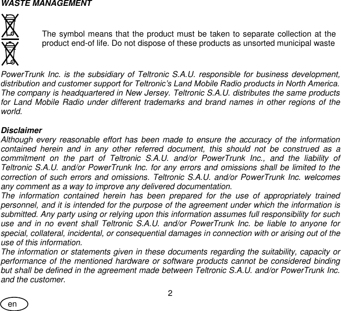User Guide 2 en WASTE MANAGEMENT   The symbol means that the product must be taken to separate collection at the product end-of life. Do not dispose of these products as unsorted municipal waste PowerTrunk Inc. is the subsidiary of Teltronic S.A.U. responsible for business development, distribution and customer support for Teltronic’s Land Mobile Radio products in North America. The company is headquartered in New Jersey. Teltronic S.A.U. distributes the same products for Land Mobile Radio under different trademarks and brand names in other regions of the world.  Disclaimer Although every reasonable effort has been made to ensure the accuracy of the information contained  herein  and  in  any  other  referred  document,  this  should  not  be  construed  as  a commitment  on  the  part  of  Teltronic  S.A.U.  and/or  PowerTrunk  Inc.,  and  the  liability  of Teltronic S.A.U. and/or PowerTrunk Inc. for any errors and omissions shall be limited to the correction of such errors and omissions. Teltronic S.A.U. and/or PowerTrunk Inc. welcomes any comment as a way to improve any delivered documentation. The  information  contained  herein  has  been  prepared  for  the  use  of  appropriately  trained personnel, and it is intended for the purpose of the agreement under which the information is submitted. Any party using or relying upon this information assumes full responsibility for such use  and  in  no  event  shall  Teltronic S.A.U.  and/or  PowerTrunk Inc.  be  liable  to  anyone  for special, collateral, incidental, or consequential damages in connection with or arising out of the use of this information. The information or statements given in these documents regarding the suitability, capacity or performance of the mentioned hardware or software products cannot be considered binding but shall be defined in the agreement made between Teltronic S.A.U. and/or PowerTrunk Inc. and the customer. 