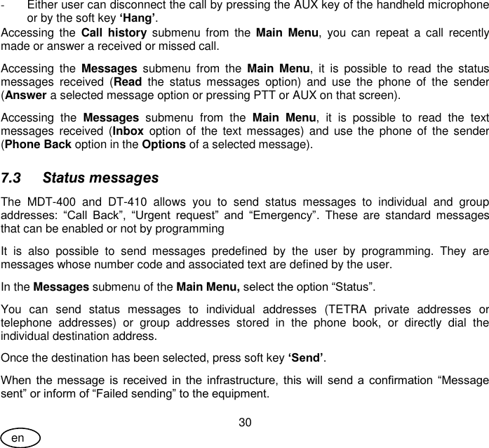 User Guide 30 en -  Either user can disconnect the call by pressing the AUX key of the handheld microphone or by the soft key ‘Hang’. Accessing  the  Call  history  submenu  from  the  Main Menu, you  can  repeat  a  call  recently made or answer a received or missed call. Accessing  the  Messages  submenu  from  the  Main  Menu,  it  is  possible  to  read  the  status messages  received  (Read  the  status  messages  option)  and  use  the  phone  of  the  sender (Answer a selected message option or pressing PTT or AUX on that screen). Accessing  the  Messages  submenu  from  the  Main  Menu,  it  is  possible  to  read  the  text messages  received (Inbox  option of  the  text messages)  and  use the  phone  of  the  sender (Phone Back option in the Options of a selected message). 7.3 Status messages The  MDT-400  and  DT-410  allows  you  to  send  status  messages  to  individual  and  group addresses:  “Call  Back”,  “Urgent  request”  and  “Emergency”.  These  are  standard  messages that can be enabled or not by programming It  is  also  possible  to  send  messages  predefined  by  the  user  by  programming.  They  are messages whose number code and associated text are defined by the user. In the Messages submenu of the Main Menu, select the option “Status”. You  can  send  status  messages  to  individual  addresses  (TETRA  private  addresses  or telephone  addresses)  or  group  addresses  stored  in  the  phone  book,  or  directly  dial  the individual destination address.  Once the destination has been selected, press soft key ‘Send’. When the message is received in the  infrastructure, this  will send a  confirmation “Message sent” or inform of “Failed sending” to the equipment. 