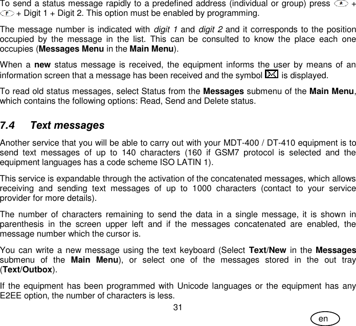 User Guide 31 en To send a status message rapidly to a predefined address (individual or group) press   +  + Digit 1 + Digit 2. This option must be enabled by programming. The message number is indicated with digit 1 and digit 2 and it corresponds to the position occupied  by  the  message  in  the  list.  This  can  be  consulted  to  know  the  place  each  one occupies (Messages Menu in the Main Menu). When a  new status message is received,  the  equipment informs the user by means  of  an information screen that a message has been received and the symbol   is displayed. To read old status messages, select Status from the Messages submenu of the Main Menu, which contains the following options: Read, Send and Delete status. 7.4 Text messages Another service that you will be able to carry out with your MDT-400 / DT-410 equipment is to send  text  messages  of  up  to  140  characters  (160  if  GSM7  protocol  is  selected  and  the equipment languages has a code scheme ISO LATIN 1). This service is expandable through the activation of the concatenated messages, which allows receiving  and  sending  text  messages  of  up  to  1000  characters  (contact  to  your  service provider for more details). The  number  of  characters remaining to  send  the  data  in  a  single  message,  it  is  shown  in parenthesis  in  the  screen  upper  left  and  if  the  messages  concatenated  are  enabled,  the message number which the cursor is. You can write a new message using  the text keyboard (Select  Text/New in the Messages submenu  of  the  Main  Menu),  or  select  one  of  the  messages  stored  in  the  out  tray (Text/Outbox). If the equipment has been programmed with Unicode languages or the  equipment has any E2EE option, the number of characters is less. 