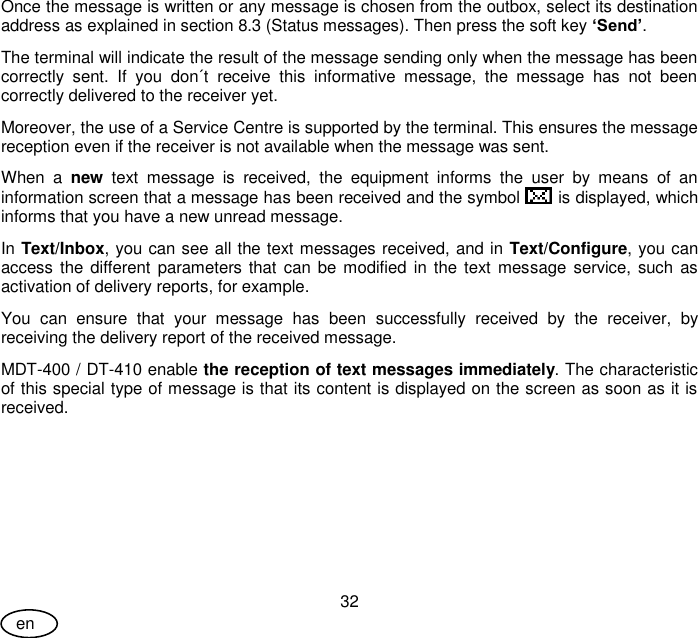 User Guide 32 en Once the message is written or any message is chosen from the outbox, select its destination address as explained in section 8.3 (Status messages). Then press the soft key ‘Send’. The terminal will indicate the result of the message sending only when the message has been correctly  sent.  If  you  don´t  receive  this  informative  message,  the  message  has  not  been correctly delivered to the receiver yet.  Moreover, the use of a Service Centre is supported by the terminal. This ensures the message reception even if the receiver is not available when the message was sent. When  a  new  text  message  is  received,  the  equipment  informs  the  user  by  means  of  an information screen that a message has been received and the symbol   is displayed, which informs that you have a new unread message.  In Text/Inbox, you can see all the text messages received, and in Text/Configure, you can access the different  parameters that  can  be modified in the text message service, such  as activation of delivery reports, for example. You  can  ensure  that  your  message  has  been  successfully  received  by  the  receiver,  by receiving the delivery report of the received message. MDT-400 / DT-410 enable the reception of text messages immediately. The characteristic of this special type of message is that its content is displayed on the screen as soon as it is received. 