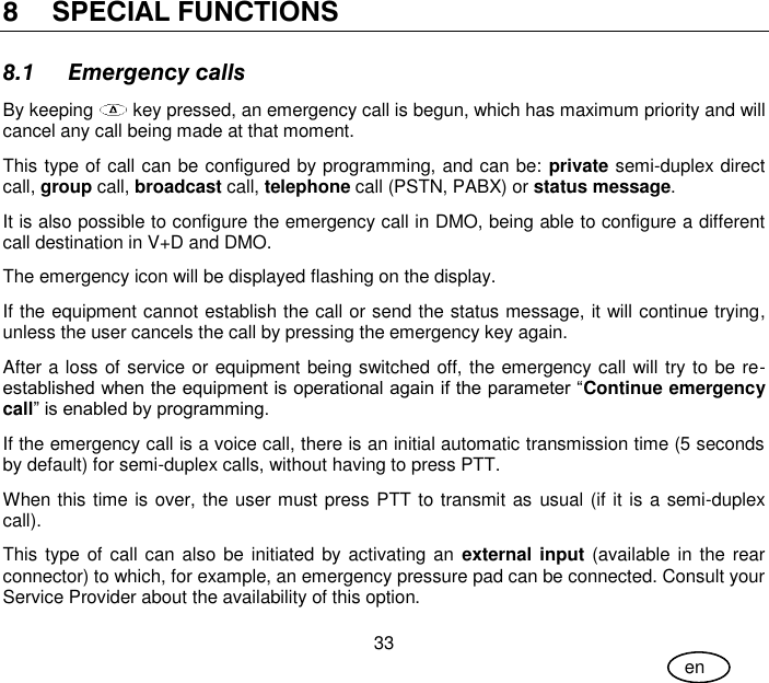 User Guide 33 en 8 SPECIAL FUNCTIONS 8.1 Emergency calls By keeping   key pressed, an emergency call is begun, which has maximum priority and will cancel any call being made at that moment. This type of call can be configured by programming, and can be: private semi-duplex direct call, group call, broadcast call, telephone call (PSTN, PABX) or status message. It is also possible to configure the emergency call in DMO, being able to configure a different call destination in V+D and DMO. The emergency icon will be displayed flashing on the display. If the equipment cannot establish the call or send the status message, it will continue trying, unless the user cancels the call by pressing the emergency key again. After a loss of service or equipment being switched off, the emergency call will try to be re-established when the equipment is operational again if the parameter “Continue emergency call” is enabled by programming. If the emergency call is a voice call, there is an initial automatic transmission time (5 seconds by default) for semi-duplex calls, without having to press PTT. When this time is over, the user must press PTT to transmit as usual (if it is a semi-duplex call). This type of  call can also be initiated by activating an  external input (available in the rear connector) to which, for example, an emergency pressure pad can be connected. Consult your Service Provider about the availability of this option. 