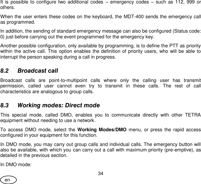 User Guide 34 en It  is  possible  to  configure two  additional  codes  –  emergency  codes  – such  as  112,  999  or others. When the user enters these codes on the keyboard, the MDT-400 sends the emergency call as programmed. In addition, the sending of standard emergency message can also be configured (Status code: 0) just before carrying out the event programmed for the emergency key. Another possible configuration, only available by programming, is to define the PTT as priority within the active call. This option enables the definition of priority users, who will be able to interrupt the person speaking during a call in progress. 8.2 Broadcast call Broadcast  calls  are  point-to-multipoint  calls  where  only  the  calling  user  has  transmit permission,  called  user  cannot  even  try  to  transmit  in  these  calls.  The  rest  of  call characteristics are analogous to group calls. 8.3 Working modes: Direct mode This  special  mode,  called  DMO,  enables  you  to  communicate  directly  with  other  TETRA equipment without needing to use a network.  To  access  DMO mode,  select  the  Working Modes/DMO menu,  or  press  the  rapid  access configured in your equipment for this function. In DMO mode, you may carry out group calls and individual calls. The emergency button will also be available, with which you can carry out a call with maximum priority (pre-emptive), as detailed in the previous section. In DMO mode: 