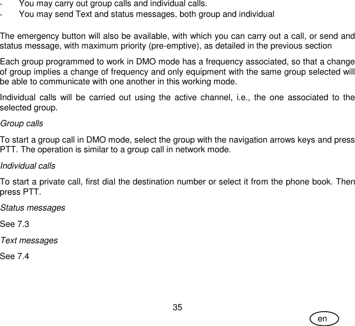 User Guide 35 en -  You may carry out group calls and individual calls.  -  You may send Text and status messages, both group and individual  The emergency button will also be available, with which you can carry out a call, or send and status message, with maximum priority (pre-emptive), as detailed in the previous section Each group programmed to work in DMO mode has a frequency associated, so that a change of group implies a change of frequency and only equipment with the same group selected will be able to communicate with one another in this working mode. Individual calls  will  be  carried  out  using  the  active  channel,  i.e., the  one  associated to  the selected group. Group calls To start a group call in DMO mode, select the group with the navigation arrows keys and press PTT. The operation is similar to a group call in network mode. Individual calls To start a private call, first dial the destination number or select it from the phone book. Then press PTT. Status messages See 7.3 Text messages See 7.4 