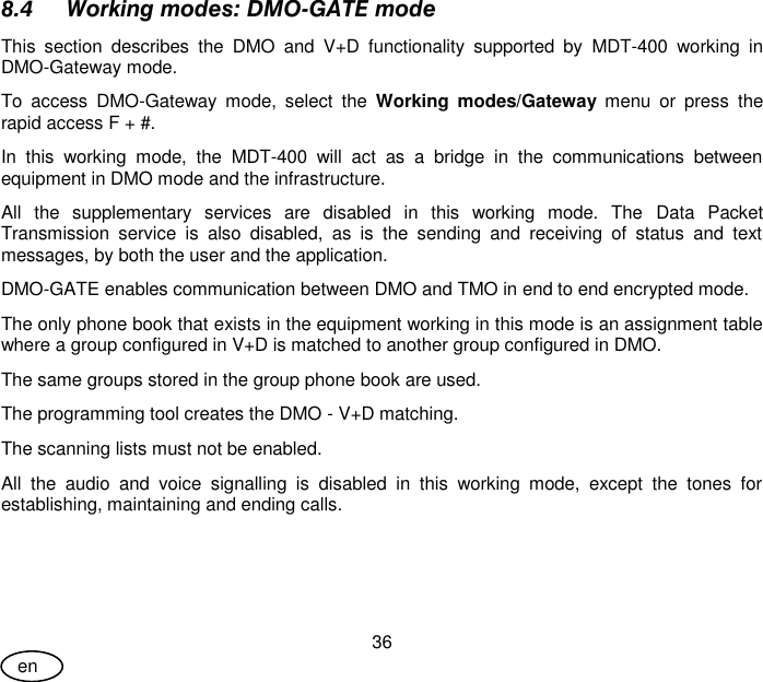 User Guide 36 en 8.4 Working modes: DMO-GATE mode This  section  describes  the  DMO  and  V+D  functionality  supported  by  MDT-400  working  in DMO-Gateway mode. To  access  DMO-Gateway  mode,  select  the  Working  modes/Gateway  menu  or  press  the rapid access F + #. In  this  working  mode,  the  MDT-400  will  act  as  a  bridge  in  the  communications  between equipment in DMO mode and the infrastructure. All  the  supplementary  services  are  disabled  in  this  working  mode.  The  Data  Packet Transmission  service  is  also  disabled,  as  is  the  sending  and  receiving  of  status  and  text messages, by both the user and the application. DMO-GATE enables communication between DMO and TMO in end to end encrypted mode. The only phone book that exists in the equipment working in this mode is an assignment table where a group configured in V+D is matched to another group configured in DMO. The same groups stored in the group phone book are used. The programming tool creates the DMO - V+D matching. The scanning lists must not be enabled. All  the  audio  and  voice  signalling  is  disabled  in  this  working  mode,  except  the  tones  for establishing, maintaining and ending calls. 